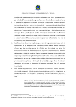 MECANISMO NACIONAL DE PREVENÇÃO E COMBATE À TORTURA
31
Considerando que a última refeição recebida se daria por volta das 17 horas e a primeira
por volta das 07 horas da manhã, os presos ficam sem alimentação por mais de 12 horas.
85. A alimentação, seja pela sua qualidade, quantidade e regularidade, pode ser percebida
como um dos problemas a serem enfrentados, desde a pouca quantidade à má qualidade,
na variedade e no seu balanço nutricional, visto o cardápio apresentado revelador de uma
permanente “monotonia alimentar” com o agravante de que é distribuída apenas três
vezes por dia e que não podem receber alimentação complementar dos familiares,
sobretudo naquele momento em que as visitas se encontram suspensas. Foi relatado que
a Secretaria disponibilizava uma nutricionista para fazer a fiscalização, mas não foi
possível ter acesso a essa profissional.
86. Esse Mecanismo, obteve informações de que o contrato original com a empresa, seria de
fornecimento de 04 refeições diárias, contudo os relatos colhidos durante a inspeção
afirmam que são fornecidas apenas 03 refeições por dia. Embora, não tenha sido
fornecido os contratos de alimentação com as empresas que prestam serviço alimentar
para o Estado, a equipe de missão do MNPCT concluiu que, devido ao aumento expressivo
da população carcerária da região metropolitana de Fortaleza por causa dos fechamentos
não planejados de mais de 90 cadeias públicas e a irresponsável transferências para os
presídios da Capital, houve a diminuição de uma (01) refeição diária ofertada em
detrimento do volume da demanda inicialmente contratada com as empresas
terceirizadas.
87. Essa prática recorrente viola o mais elementar dos direitos o ‘direito humano a
alimentação adequada’, violando um preceito constitucional, conforme o Capítulo 5º da
Constituição Federal e a Lei Orgânica de Segurança Alimentar e Nutricional, segunda a
qual13
:
Art. 3º A segurança alimentar e nutricional consiste na realização do direito de todos ao
acesso regular e permanente a alimentos de qualidade, em quantidade suficiente, sem
comprometer o acesso a outras necessidades essenciais, tendo como base práticas
alimentares promotoras de saúde que respeitem a diversidade cultural e que sejam
ambientais, cultural, econômica e socialmente sustentáveis.
13 Lei nº 11.346, de 15 de setembro de 2006. Cria o Sistema Nacional de Segurança Alimentar e Nutricional (SISAN)
com vistas em assegurar o direito humano à alimentação adequada e dá outras providências.
 