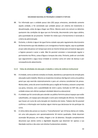 MECANISMO NACIONAL DE PREVENÇÃO E COMBATE À TORTURA
32
88. Foi informado que a unidade possui dois (02) poços artesianos, atendendo somente
aquela unidade, e foi constatado que unidade possui um sistema de tratamento e
dessalinização, antes da água chegar aos filtros. Mesmo assim era comum os detentos
queixarem das condições da água que era fornecida, descrevendo como água salobra,
pela quantidade de sal presente. Também foi relato que o fornecimento é racionado à
critério da administração.
89. Portanto, o direito à água é de igual forma violado seja pelo regulamento discricionário
do fornecimento que não obedece a um cronograma e horário regular, seja na qualidade
já que cada cela possui um tanque que serve ao mesmo tempo para armazenar água para
a higiene pessoal e saciar a sede. Não foi possível constatar a manutenção regular e
permanente nos filtros, caixas d’águas e tanques das celas. Portanto, pode ser concluído
que seguramente a água nessa Unidade se constitui como em vetor de doença e por
consequência de adoecimento.
3.1.5 Faltas de atividades de educação e trabalho e rotina de violência institucional
90. A Unidade, como as demais visitadas no Estado, abandonou a perspectiva da remição pela
educação e pelo trabalho. Mesmo as incipientes iniciativas não figuram como uma política
penal que seja exercida sistematicamente e para um universo considerável de presos.
Muitos deles, antes de serem transferidos para a região de Fortaleza, estavam cumprindo
sua pena, inclusive, com a possibilidade de remir a pena. Contudo no CDP não, pois a
unidade estava sem ofertar qualquer atividade laboral ou educacional.
91. A unidade que foi construída para atender ao público feminino possui espaços que estão
subutilizados, um espaço para educação e outro para realização de oficinas. Foi relatado
que houve um curso de curta duração em mecânica de motos. Todavia não foi possível
confirmar a informação nem localizar algum interno que declarasse ter de participar do
curso.
92. A rotina diária dos presos se resume a “trancafiamento” por 23 horas diárias em média,
em uma cela pequena com aproximadamente 18 metros quadrados. Onde deveriam
acomodar 08 pessoas, em média, chegam a ter 16 detentos. Situação completamente
desumana que atenta contra a dignidade daqueles que deveriam ter apenas a sua
liberdade restrita e não estar com direitos fundamentais violados.
 
