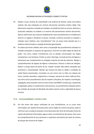MECANISMO NACIONAL DE PREVENÇÃO E COMBATE À TORTURA
33
93. Aliados a esses cenários de superlotação e de ausência de direitos, existe uma prática
violenta não está embasada em nenhum documento normativo jurídico válido. Este
Mecanismo requisitou a direção da Unidade e ao Estado do Ceará as normas, diretrizes e
protocolos adotados na unidade e os mesmos não apresentaram nenhum documento.
Apenas reafirmaram que estavam estabelecendo novos procedimentos na Unidade para
diminuir as regalias e disciplinar os presos. Contudo, conforme constado na inspeção e
relatado nesse relatório, esse “procedimento” tem um preço muito elevado que é a
violência indiscriminada e a violação de direitos generalizada.
94. Os relatos que foram colhidos, bem como a visualização dos procedimentos utilizados na
Unidade extrapolam os aspectos da segurança e incorrem em ações ilegais de abuso de
poder. Tais como, realizar transferências sem as devidas comunicações aos órgãos
competentes e aos familiares. Proibir as visitas. Restringir a entrada de itens de higiene e
alimentares que complementam as condições materiais de vida dos detentos. Obrigar o
compartilhamento de objetos de higiene e alimentares. Diminuir a oferta de refeições.
Reduzir o tempo diário de banho de sol. Impedir remição. Não ofertar atividades que
promovam a ressocialização. Mandar que homens de todas as idades e condições de
saúde fiquem posicionados, encaixados uns aos outros com as mãos nas cabeças por
horas, ouvindo represálias, xingamentos e ameaças, sob pena de sofrer violência física.
Isso entre outros procedimentos não diz respeito a disciplina, diz respeito a humilhação,
subjugação, abuso de poder, tortura e maus tratos. Este MNPCT acredita que, respeitando
as legislações pátrias e mandamentos internacionais, os procedimentos adotados dentro
das unidades de privação de liberdade não podem atentar contra a dignidade da pessoa
humana.
3.1.6. Incomunicabilidade e o direito a visita
95. Por não terem sido sequer notificados de suas transferências, ao se cruzar estas
informações com aquelas fornecidas pelos outros órgãos do sistema de justiça, pode-se
confirmar que os próprios juízes(as) e promotores(as) das Varas de Execuções Penais da
capital não detinham informações seguras sobre as transferências dos presos, bem como
do acompanhamento de seus processos e respectivos prontuários por parte do sistema
de justiças das comarcas de origem.
 