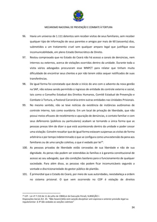 MECANISMO NACIONAL DE PREVENÇÃO E COMBATE À TORTURA
34
96. Havia um universo de 1.111 detentos sem receber visitas de seus familiares, sem receber
qualquer tipo de informação de seus parentes e amigos por mais de 60 (sessenta) dias,
submetidos a um tratamento cruel sem qualquer amparo legal que justifique essa
incomunicabilidade, em pleno Estado Democrático de Direito.
97. Restou comprovado que no Estado do Ceará não há acesso a canais de denúncias, nem
internos ou externos, acerca de violações ocorridas dentro da unidade. Durante toda a
visita vários advogados procuraram esse MNPCT para relatar que tinham muita
dificuldade de encontrar seus clientes e por não terem sidos sequer notificados de suas
transferências.
98. De igual forma foi constatado que desde o início do ano com o advento da nova gestão
na SAP, não estava sendo permitido o ingresso de entidade do controle externo e social,
tais como o Conselho Estadual dos Direitos Humanos, Comitê Estadual de Prevenção e
Combate à Tortura, a Pastoral Carcerária entre outras entidades nas Unidades Prisionais.
99. No mesmo sentido, não se teve notícias da existência de instâncias autônomas de
controle interno, tais como ouvidoria. Em um local de privação de liberdade, que não
possui meios eficazes de recebimento e apuração de denúncias, o contato familiar e com
seus defensores (públicos ou particulares) acabam se tornando a única forma que as
pessoas presas têm de dizer o que está acontecendo dentro da unidade e poder cessar
uma violação. Convém ressaltar que de igual forma estavam suspensas as visitas de forma
arbitrária e por tempo indeterminado o que se configura como uma extensão da pena aos
familiares ou de uma sanção coletiva, o que é vedado por lei14
.
100. As pessoas privadas de liberdade estão cerceadas de sua liberdade e não de sua
dignidade. As penas não podem ser estendidas às famílias e à garantia constitucional de
acesso ao seu advogado, que são condições basilares para o funcionamento de qualquer
sociedade. Para além disso, as pessoas não podem ficar incomunicáveis segundo a
vontade e discricionariedade do gestor público de plantão.
101. É primordial que o Estado do Ceará, por meio de suas autoridades, reestabeleça a ordem
no sistema prisional. O que vem ocorrendo no CDP é violação de direitos
14 LEP - Lei nº 7.210 de 11 de julho de 1984(Lei de Execução Penal), SUBSEÇÃO I-
Disposições Gerais Art. 45. “Não haverá falta nem sanção disciplinar sem expressa e anterior previsão legal ou
regulamentar. § 3º São vedadas as sanções coletivas”
 