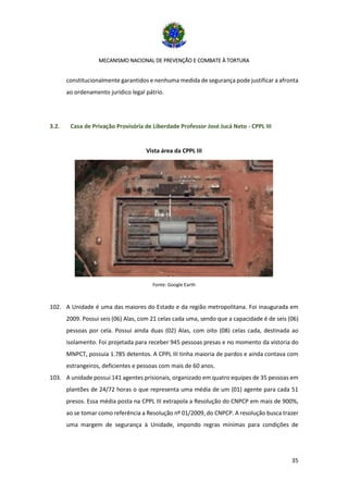 MECANISMO NACIONAL DE PREVENÇÃO E COMBATE À TORTURA
35
constitucionalmente garantidos e nenhuma medida de segurança pode justificar a afronta
ao ordenamento jurídico legal pátrio.
3.2. Casa de Privação Provisória de Liberdade Professor José Jucá Neto - CPPL III
Vista área da CPPL III
Fonte: Google Earth
102. A Unidade é uma das maiores do Estado e da região metropolitana. Foi inaugurada em
2009. Possui seis (06) Alas, com 21 celas cada uma, sendo que a capacidade é de seis (06)
pessoas por cela. Possui ainda duas (02) Alas, com oito (08) celas cada, destinada ao
isolamento. Foi projetada para receber 945 pessoas presas e no momento da vistoria do
MNPCT, possuía 1.785 detentos. A CPPL III tinha maioria de pardos e ainda contava com
estrangeiros, deficientes e pessoas com mais de 60 anos.
103. A unidade possui 141 agentes prisionais, organizado em quatro equipes de 35 pessoas em
plantões de 24/72 horas o que representa uma média de um (01) agente para cada 51
presos. Essa média posta na CPPL III extrapola a Resolução do CNPCP em mais de 900%,
ao se tomar como referência a Resolução nº 01/2009, do CNPCP. A resolução busca trazer
uma margem de segurança à Unidade, impondo regras mínimas para condições de
 
