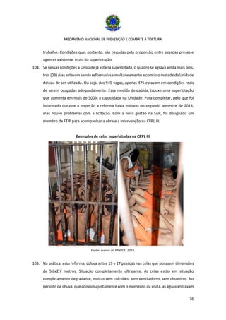 MECANISMO NACIONAL DE PREVENÇÃO E COMBATE À TORTURA
36
trabalho. Condições que, portanto, são negadas pela proporção entre pessoas presas e
agentes existente, fruto da superlotação.
104. Se nessas condições a Unidade já estaria superlotada, o quadro se agrava ainda mais pois,
três (03) Alas estavam sendo reformadas simultaneamente e com isso metade da Unidade
deixou de ser utilizada. Ou seja, das 945 vagas, apenas 475 estavam em condições reais
de serem ocupadas adequadamente. Essa medida descabida, trouxe uma superlotação
que aumenta em mais de 300% a capacidade na Unidade. Para completar, pelo que foi
informado durante a inspeção a reforma havia iniciado no segundo semestre de 2018,
mas houve problemas com a licitação. Com a nova gestão na SAP, foi designado um
membro da FTIP para acompanhar a obra e a intervenção na CPPL III.
Exemplos de celas superlotadas na CPPL III
Fonte: acervo do MNPCT, 2019.
105. Na prática, essa reforma, coloca entre 19 e 27 pessoas nas celas que possuem dimensões
de 5,6x2,7 metros. Situação completamente ultrajante. As celas estão em situação
completamente degradante, muitas sem colchões, sem ventiladores, sem chuveiros. No
período de chuva, que coincidiu justamente com o momento da visita, as águas entravam
 