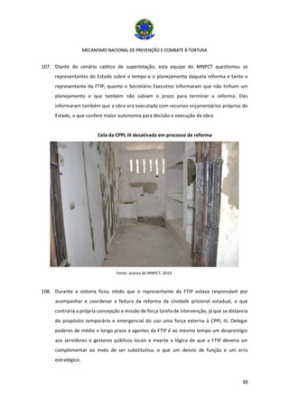 MECANISMO NACIONAL DE PREVENÇÃO E COMBATE À TORTURA
38
107. Diante do cenário caótico de superlotação, esta equipe do MNPCT questionou os
representantes do Estado sobre o tempo e o planejamento daquela reforma e tanto o
representante da FTIP, quanto o Secretário Executivo informaram que não tinham um
planejamento e que também não sabiam o prazo para terminar a reforma. Eles
informaram também que a obra era executada com recursos orçamentários próprios do
Estado, o que confere maior autonomia para decisão e execução da obra.
Cela da CPPL III desativada em processo de reforma
Fonte: acervo do MNPCT, 2019.
108. Durante a vistoria ficou nítido que o representante da FTIP estava responsável por
acompanhar e coordenar a feitura da reforma da Unidade prisional estadual, o que
contraria a própria concepção e missão de força tarefa de intervenção, já que se distancia
do propósito temporário e emergencial do uso uma força externa à CPPL III. Delegar
poderes de médio e longo prazo a agentes da FTIP é ao mesmo tempo um desprestígio
aos servidores e gestores públicos locais e inverte a lógica de que a FTIP deveria ser
complementar ao invés de ser substitutiva, o que um desvio de função e um erro
estratégico.
 