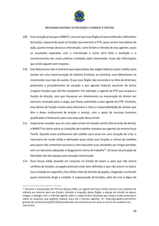 MECANISMO NACIONAL DE PREVENÇÃO E COMBATE À TORTURA
39
109. Essa situação preocupa o MNPCT, uma vez que esse Órgão já havia notificado o Ministério
da Justiça, requerendo quais as funções que exercem a FTIP, quais seriam seus planos de
ação, quanto tempo duraria a intervenção, como fariam a retirada de seus agentes, quais
os resultados esperados com a intervenção e como seria feita a avaliação e o
monitoramento das novas práticas instaladas após intervenção. Essas são informações
que ainda seguem sem resposta.
110. Este Mecanismo não é contrário que especialistas dos órgãos federais sejam cedidos para
auxiliar em uma reestruturação do Sistema Prisional, ao contrário, esse Mecanismo irá
recomendar esse tipo de auxílio. O que esse Órgão não concorda é na falta de diretrizes,
protocolos e procedimentos de atuação e que agentes federais assumam de forma
irregular funções que não lhe competem. Por exemplo, o agente da FTIP que ocupava a
função da direção, sem que houvesse um afastamento ou exoneração do diretor em
exercício nomeado para o cargo, que ficava submetido a esse agente da FTIP. Portanto,
esse desvio de função muitas vezes desonera e retira a responsabilidade de setores que
têm o dever institucional de prestar o serviço, com o apoio de recursos humanos
qualificados e financeiros para essa execução dessa tarefa.
111. Importante ressaltar que em uma ação similar em Estado vizinho (Rio Grande do Norte),
o MNPCT fez alerta sobre as condições de trabalho impostas aos agentes da mesma Força
Tarefa. Quando esses profissionais são cedidos para atuar em uma situação de crise, é
necessário ter muito nítido e delineado quais serão suas funções e rotinas de trabalho
para quem não comentam excessos e nem executem suas atividades por longos períodos
sem um descanso adequado à desgastante rotina de trabalho15
. Os locais de privação de
liberdade não são espaços para atuação improvisada.
112. Duas forças estão atuando em conjunto no Estado do Ceará e, para que não ocorra
conflitos de funções, os papéis precisam estar bem definidos o que não ocorre no Ceará.
Essa Unidade em especifico, fica nítida a falta de divisões de papéis, chegando a confundir
quem realmente dirige a unidade. A superposição de funções, além de criar a lógica de
15
Durante a intervenção da FTIP em Alcaçuz (RN), um agente da Força Tarefa morreu num acidente de
trânsito ao retornar para seu Estado. Durante a inspeção desse Órgão, a equipe de missão na época,
chegou a dialogar com o referido agente sobre a carga horária excessiva que estava sendo praticada e
sobre os prejuízos que poderia implicar para ele e demais agentes. Cf.: http://g1.globo.com/rn/rio-
grande-do-norte/noticia/2017/03/coordenador-de-intervencao-em-alcacuz-morre-em-acidente-no-
ceara.html.
 