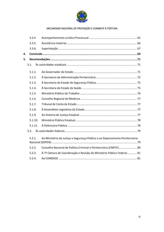 MECANISMO NACIONAL DE PREVENÇÃO E COMBATE À TORTURA
iii
3.3.4 Acompanhamento Jurídico Processual ............................................................... 65
3.3.5. Assistência material............................................................................................. 66
3.3.6. Superlotação ....................................................................................................... 67
4. Conclusão ..................................................................................................................69
5. Recomendações.........................................................................................................71
5.1. Às autoridades estaduais ............................................................................................ 71
5.1.1. Ao Governador do Estado................................................................................... 71
5.1.2. À Secretaria de Administração Penitenciária...................................................... 72
5.1.3. À Secretaria de Estado de Segurança Pública ..................................................... 75
5.1.4. À Secretaria de Estado da Saúde......................................................................... 75
5.1.5. Ministério Público do Trabalho........................................................................... 76
5.1.6. Conselho Regional de Medicina.......................................................................... 77
5.1.7. Tribunal de Conta do Estado............................................................................... 77
5.1.8. À Assembleia Legislativa do Estado..................................................................... 77
5.1.9. Ao Sistema de Justiça Estadual ........................................................................... 77
5.1.10. Ministério Público Estadual................................................................................. 78
5.1.11. À Defensoria Pública ........................................................................................... 78
5.2. Às autoridades federais............................................................................................... 79
5.2.1. Ao Ministério da Justiça e Segurança Pública e ao Departamento Penitenciário
Nacional (DEPEN) ................................................................................................................ 79
5.2.2. Conselho Nacional de Política Criminal e Penitenciária (CNPCP)........................ 80
5.2.3. À 7ª Câmara de Coordenação e Revisão do Ministério Público Federal............. 81
5.2.4. Ao CONDEGE ....................................................................................................... 81
 