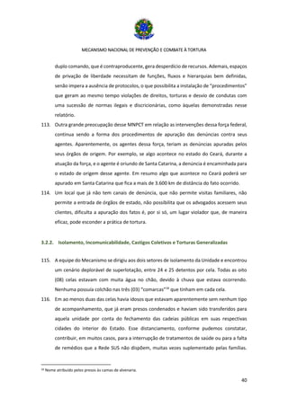 MECANISMO NACIONAL DE PREVENÇÃO E COMBATE À TORTURA
40
duplo comando, que é contraproducente, gera desperdício de recursos. Ademais, espaços
de privação de liberdade necessitam de funções, fluxos e hierarquias bem definidas,
senão impera a ausência de protocolos, o que possibilita a instalação de “procedimentos”
que geram ao mesmo tempo violações de direitos, torturas e desvio de condutas com
uma sucessão de normas ilegais e discricionárias, como àquelas demonstradas nesse
relatório.
113. Outra grande preocupação desse MNPCT em relação as intervenções dessa força federal,
continua sendo a forma dos procedimentos de apuração das denúncias contra seus
agentes. Aparentemente, os agentes dessa força, teriam as denúncias apuradas pelos
seus órgãos de origem. Por exemplo, se algo acontece no estado do Ceará, durante a
atuação da força, e o agente é oriundo de Santa Catarina, a denúncia é encaminhada para
o estado de origem desse agente. Em resumo algo que acontece no Ceará poderá ser
apurado em Santa Catarina que fica a mais de 3.600 km de distância do fato ocorrido.
114. Um local que já não tem canais de denúncia, que não permite visitas familiares, não
permite a entrada de órgãos de estado, não possibilita que os advogados acessem seus
clientes, dificulta a apuração dos fatos é, por si só, um lugar violador que, de maneira
eficaz, pode esconder a prática de tortura.
3.2.2. Isolamento, Incomunicabilidade, Castigos Coletivos e Torturas Generalizadas
115. A equipe do Mecanismo se dirigiu aos dois setores de isolamento da Unidade e encontrou
um cenário deplorável de superlotação, entre 24 e 25 detentos por cela. Todas as oito
(08) celas estavam com muita água no chão, devido à chuva que estava ocorrendo.
Nenhuma possuía colchão nas três (03) “comarcas”16
que tinham em cada cela.
116. Em ao menos duas das celas havia idosos que estavam aparentemente sem nenhum tipo
de acompanhamento, que já eram presos condenados e haviam sido transferidos para
aquela unidade por conta do fechamento das cadeias públicas em suas respectivas
cidades do interior do Estado. Esse distanciamento, conforme pudemos constatar,
contribuir, em muitos casos, para a interrupção de tratamentos de saúde ou para a falta
de remédios que a Rede SUS não dispõem, muitas vezes suplementado pelas famílias.
16 Nome atribuído pelos presos às camas de alvenaria.
 