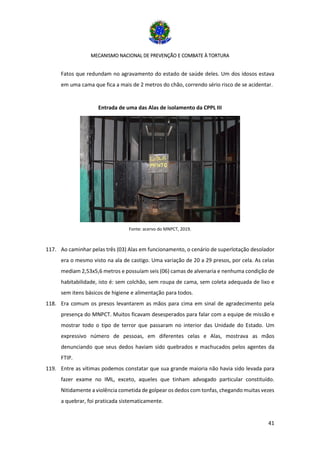 MECANISMO NACIONAL DE PREVENÇÃO E COMBATE À TORTURA
41
Fatos que redundam no agravamento do estado de saúde deles. Um dos idosos estava
em uma cama que fica a mais de 2 metros do chão, correndo sério risco de se acidentar.
Entrada de uma das Alas de isolamento da CPPL III
Fonte: acervo do MNPCT, 2019.
117. Ao caminhar pelas três (03) Alas em funcionamento, o cenário de superlotação desolador
era o mesmo visto na ala de castigo. Uma variação de 20 a 29 presos, por cela. As celas
mediam 2,53x5,6 metros e possuíam seis (06) camas de alvenaria e nenhuma condição de
habitabilidade, isto é: sem colchão, sem roupa de cama, sem coleta adequada de lixo e
sem itens básicos de higiene e alimentação para todos.
118. Era comum os presos levantarem as mãos para cima em sinal de agradecimento pela
presença do MNPCT. Muitos ficavam desesperados para falar com a equipe de missão e
mostrar todo o tipo de terror que passaram no interior das Unidade do Estado. Um
expressivo número de pessoas, em diferentes celas e Alas, mostrava as mãos
denunciando que seus dedos haviam sido quebrados e machucados pelos agentes da
FTIP.
119. Entre as vítimas podemos constatar que sua grande maioria não havia sido levada para
fazer exame no IML, exceto, aqueles que tinham advogado particular constituído.
Nitidamente a violência cometida de golpear os dedos com tonfas, chegando muitas vezes
a quebrar, foi praticada sistematicamente.
 