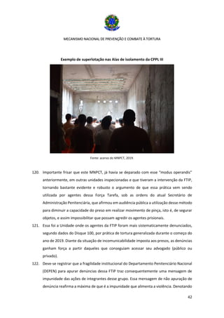 MECANISMO NACIONAL DE PREVENÇÃO E COMBATE À TORTURA
42
Exemplo de superlotação nas Alas de isolamento da CPPL III
Fonte: acervo do MNPCT, 2019.
120. Importante frisar que este MNPCT, já havia se deparado com esse “modus operandis”
anteriormente, em outras unidades inspecionadas e que tiveram a intervenção da FTIP,
tornando bastante evidente e robusto o argumento de que essa prática vem sendo
utilizada por agentes dessa Força Tarefa, sob as ordens do atual Secretário de
Administração Penitenciária, que afirmou em audiência pública a utilização desse método
para diminuir a capacidade do preso em realizar movimento de pinça, isto é, de segurar
objetos, e assim impossibilitar que possam agredir os agentes prisionais.
121. Essa foi a Unidade onde os agentes da FTIP foram mais sistematicamente denunciados,
segundo dados do Disque 100, por prática de tortura generalizada durante o começo do
ano de 2019. Diante da situação de incomunicabilidade imposta aos presos, as denúncias
ganham força a partir daqueles que conseguiam acessar seu advogado (público ou
privado).
122. Deve-se registrar que a fragilidade institucional do Departamento Penitenciário Nacional
(DEPEN) para apurar denúncias dessa FTIP traz consequentemente uma mensagem de
impunidade das ações de integrantes desse grupo. Essa mensagem de não apuração de
denúncia reafirma a máxima de que é a impunidade que alimenta a violência. Denotando
 