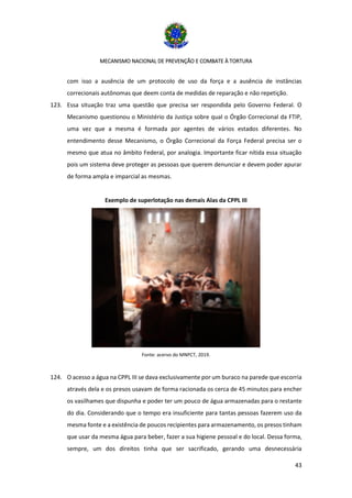 MECANISMO NACIONAL DE PREVENÇÃO E COMBATE À TORTURA
43
com isso a ausência de um protocolo de uso da força e a ausência de instâncias
correcionais autônomas que deem conta de medidas de reparação e não repetição.
123. Essa situação traz uma questão que precisa ser respondida pelo Governo Federal. O
Mecanismo questionou o Ministério da Justiça sobre qual o Órgão Correcional da FTIP,
uma vez que a mesma é formada por agentes de vários estados diferentes. No
entendimento desse Mecanismo, o Órgão Correcional da Força Federal precisa ser o
mesmo que atua no âmbito Federal, por analogia. Importante ficar nítida essa situação
pois um sistema deve proteger as pessoas que querem denunciar e devem poder apurar
de forma ampla e imparcial as mesmas.
Exemplo de superlotação nas demais Alas da CPPL III
Fonte: acervo do MNPCT, 2019.
124. O acesso a água na CPPL III se dava exclusivamente por um buraco na parede que escorria
através dela e os presos usavam de forma racionada os cerca de 45 minutos para encher
os vasilhames que dispunha e poder ter um pouco de água armazenadas para o restante
do dia. Considerando que o tempo era insuficiente para tantas pessoas fazerem uso da
mesma fonte e a existência de poucos recipientes para armazenamento, os presos tinham
que usar da mesma água para beber, fazer a sua higiene pessoal e do local. Dessa forma,
sempre, um dos direitos tinha que ser sacrificado, gerando uma desnecessária
 