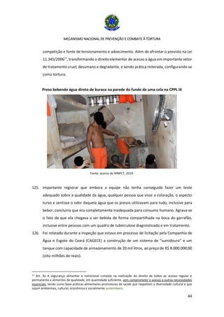 MECANISMO NACIONAL DE PREVENÇÃO E COMBATE À TORTURA
44
competição e fonte de tensionamento e adoecimento. Além de afrontar o previsto na Lei
11.345/200617
, transformando o direito elementar de acesso a água em importante vetor
de tratamento cruel, desumano e degradante, e sendo prática reiterada, configurando-se
como tortura.
Preso bebendo água direto de buraco na parede do fundo de uma cela na CPPL III
Fonte: acervo do MNPCT, 2019.
125. Importante registrar que embora a equipe não tenha conseguido fazer um teste
adequado sobre a qualidade da água, qualquer pessoa que visse a coloração, o aspecto
turvo e sentisse o odor daquela água que os presos utilizavam para tudo, inclusive para
beber, concluiria que era completamente inadequada para consumo humano. Agrava-se
o fato de que ela chegava a ser bebida de forma compartilhada na boca do garrafão,
inclusive entre pessoas com um quadro de tuberculose diagnosticado e em tratamento.
126. Foi relatado durante a inspeção que estava em processo de licitação pela Companhia de
Água e Esgoto do Ceará (CAGECE) a construção de um sistema de “sumidouro” e um
tanque com capacidade de armazenamento de 20 mil litros, ao preço de R$ 8.000.000,00
(oito milhões de reais).
17 Art. 3o A segurança alimentar e nutricional consiste na realização do direito de todos ao acesso regular e
permanente a alimentos de qualidade, em quantidade suficiente, sem comprometer o acesso a outras necessidades
essenciais, tendo como base práticas alimentares promotoras de saúde que respeitem a diversidade cultural e que
sejam ambientais, cultural, econômica e socialmente sustentáveis.
 