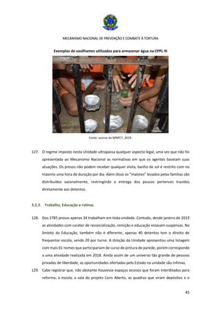 MECANISMO NACIONAL DE PREVENÇÃO E COMBATE À TORTURA
45
Exemplos de vasilhames utilizados para armazenar água na CPPL III
Fonte: acervo do MNPCT, 2019.
127. O regime imposto nesta Unidade ultrapassa qualquer aspecto legal, uma vez que não foi
apresentado ao Mecanismo Nacional as normativas em que os agentes baseiam suas
atuações. Os presos não podem receber qualquer visita, banho de sol é restrito com no
máximo uma hora de duração por dia. Além disso os “malotes” levados pelas famílias são
distribuídos sazonalmente, restringindo a entrega dos poucos pertences trazidos
diretamente aos detentos.
3.2.3. Trabalho, Educação e rotinas
128. Dos 1785 presos apenas 34 trabalham em toda unidade. Contudo, desde janeiro de 2019
as atividades com caráter de ressocialização, remição e educação estavam suspensas. No
âmbito da Educação, também não é diferente, apenas 40 detentos tem o direito de
frequentar escola, sendo 20 por turno. A direção da Unidade apresentou uma listagem
com mais 61 nomes que participariam de curso de pintura de parede, porém corresponde
a uma atividade realizada em 2018. Ainda assim de um universo tão grande de pessoas
privadas de liberdade, as oportunidades ofertadas pelo Estado na unidade são ínfimas.
129. Cabe registrar que, não obstante houvesse espaços ociosos que foram interditados para
reforma, a escola, a sala do projeto Livro Aberto, as quadras que viram depósitos e o
 