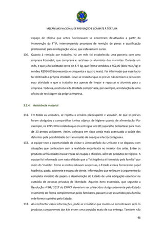 MECANISMO NACIONAL DE PREVENÇÃO E COMBATE À TORTURA
46
espaço de oficina que antes funcionavam se encontram desativadas a partir da
intervenção da FTIP, interrompendo processos de remição de penas e qualificação
profissional, para reintegração social, que estavam em curso.
130. Quanto à remição por trabalho, há um mês foi estabelecida uma parceria com uma
empresa Formetal, que comprava e reciclava os alumínios das marmitas. Durante um
mês, e que já foi coletado cerca de 477 kg, que forma vendidos a R$2,00 (dois reais/kg) e
rendeu R$954,00 (novecentos e cinquenta e quatro reais). Foi informado que esse lucro
foi destinado a própria Unidade. Deve-se ressaltar que os presos não remiam a pena com
essa atividade e que o trabalho era apenas de limpar e repassar o alumínio para a
empresa. Todavia, a estrutura da Unidade comportaria, por exemplo, a instalação de uma
oficina de reciclagem da própria empresa.
3.2.4. Assistência material
131. Em todas as unidades, se repetiu o cenário preocupante e violador, de que os presos
foram obrigados a compartilhar tantos objetos de higiene quanto de alimentação. Por
exemplo, na CPPL III foi relatado que era entregue um (01) aparelho de barbear para mais
de 20 presos utilizarem. Assim, colocava em risco ainda mais acentuado a saúde dos
detentos pela possibilidade de transmissão de doenças infectocontagiosas.
132. A equipe teve a oportunidade de visitar o almoxarifado da Unidade e se deparou com
situações que contrastam com a realidade encontrada no interior das celas. Entre os
produtos armazenados havia trocas de roupas e chinelos, além de produtos de higiene. A
equipe foi informada com naturalidade que o “kit higiênico é fornecido pela família” por
meio do ‘malote’. Como as visitas estavam suspensas, o Estado estava fornecendo papel
higiênico, pasta, sabonete e escova de dente. Informações que reforçam o argumento da
completa inversão de papéis e desoneração do Estado de uma obrigação essencial na
custódia de pessoas privadas de liberdade. Aqueles itens essenciais, que segundo a
Resolução nº 04/ 2017 do CNPCP deveriam ser oferecidos obrigatoriamente pelo Estado
e somente de forma complementar pelos familiares, passam a ser assumidos pela família
e de forma supletiva pelo Estado.
133. Ao confrontar essas informações, pode-se constatar que muitos se encontravam sem os
produtos componentes dos kits e sem uma previsão exata de sua entrega. Também não
 
