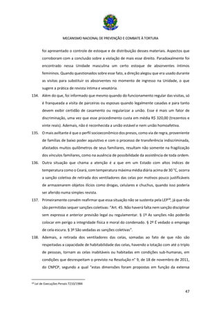 MECANISMO NACIONAL DE PREVENÇÃO E COMBATE À TORTURA
47
foi apresentado o controle de estoque e de distribuição desses materiais. Aspectos que
corroboram com a conclusão sobre a violação de mais esse direito. Paradoxalmente foi
encontrado nessa Unidade masculina um certo estoque de absorventes íntimos
femininos. Quando questionados sobre esse fato, a direção alegou que era usado durante
as visitas para substituir os absorventes no momento de ingresso na Unidade, o que
sugere a prática de revista íntima e vexatória.
134. Além do que, foi informado que mesmo quando do funcionamento regular das visitas, só
é franqueada a visita de parceiras ou esposas quando legalmente casadas e para tanto
devem exibir certidão de casamento ou regularizar a união. Esse é mais um fator de
discriminação, uma vez que esse procedimento custa em média R$ 320,00 (trezentos e
vinte reais). Ademais, não é reconhecida a união estável e nem união homoafetiva.
135. O mais aviltante é que o perfil socioeconômico dos presos, como via de regra, proveniente
de famílias de baixo poder aquisitivo e com o processo de transferência indiscriminada,
afastados muitos quilômetros de seus familiares, resultam não somente na fragilização
dos vínculos familiares, como na ausência de possibilidade da assistência de toda ordem.
136. Outra situação que chama a atenção é a que em um Estado com altos índices de
temperatura como o Ceará, com temperatura máxima média diária acima de 30 °C, ocorra
a sanção coletiva de retirada dos ventiladores das celas por motivos pouco justificáveis
de armazenarem objetos ilícios como drogas, celulares e chuchus, quando isso poderia
ser aferido numa simples revista.
137. Primeiramente convém reafirmar que essa situação não se sustenta pela LEP18
, já que não
são permitidas sequer sanções coletivas: “Art. 45. Não haverá falta nem sanção disciplinar
sem expressa e anterior previsão legal ou regulamentar. § 1º As sanções não poderão
colocar em perigo a integridade física e moral do condenado. § 2º É vedado o emprego
de cela escura. § 3º São vedadas as sanções coletivas”.
138. Ademais, a retirada dos ventiladores das celas, somadas ao fato de que não são
respeitadas a capacidade de habitabilidade das celas, havendo a lotação com até o triplo
de pessoas, tornam as celas inabitáveis ou habitadas em condições sub-humanas, em
condições que desrespeitam o previsto na Resolução n° 9, de 18 de novembro de 2011,
do CNPCP, segundo a qual “estas dimensões foram propostas em função da extensa
18 Lei de Execuções Penais 7210/1984
 