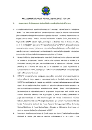 MECANISMO NACIONAL DE PREVENÇÃO E COMBATE À TORTURA
1. Apresentação do Mecanismo Nacional de Prevenção e Combate à Tortura
1. A criação do Mecanismo Nacional de Prevenção e Combate à Tortura (MNPCT) – doravante
“MNPCT” ou “Mecanismo Nacional” – visa cumprir uma obrigação internacional assumida
pelo Estado brasileiro por meio da ratificação do Protocolo Facultativo à Convenção das
Nações Unidas contra a Tortura e outros Tratamentos ou Penas Cruéis, Desumanos ou
Degradantes (OPCAT, sigla em inglês), promulgado no Brasil por meio do Decreto nº 6.085,
de 19 de abril de 2007 – doravante “Protocolo Facultativo” ou “OPCAT”. O Estado brasileiro
se comprometeu por este instrumento internacional a estabelecer, em conformidade com
suas diretrizes, um mecanismo preventivo de caráter nacional, além de poder criar outros
mecanismos similares no âmbito dos estados e do Distrito Federal.
2. No ano de 2013, o Brasil aprovou a Lei Federal nº 12.847 que institui o Sistema Nacional
de Prevenção e Combate à Tortura (SNPCT), cria o Comitê Nacional de Prevenção e
Combate à Tortura (CNPCT) e o Mecanismo Nacional de Prevenção e Combate à Tortura
(MNPCT). Já o Decreto nº 8.154, de 16 de dezembro de 2013, regulamenta o
funcionamento do SNPCT, a composição e o funcionamento do CNPCT, bem como dispõe
sobre o Mecanismo Nacional.
3. O MNPCT tem como função precípua a prevenção e combate à tortura a partir, dentre
outras ações, de visitas regulares a pessoas privadas de liberdade. Após cada visita, o
MNPCT tem a obrigação de elaborar um relatório circunstanciado e deve apresentá-lo ao
CNPCT, à Procuradoria-Geral da República, à administração das unidades visitadas e a
outras autoridades competentes. Adicionalmente, o MNPCT possui a atribuição de fazer
recomendações a autoridades públicas ou privadas, responsáveis pelas pessoas sob a
custódia do Estado. Ademais, o art. 9º, parágrafo 3º, da Lei nº 12.847/2013 fortalece o
papel desempenhado por estas recomendações em relação ao repasse de recursos
federais, determinando que: “A seleção de projetos que utilizem recursos oriundos do
Fundo Penitenciário Nacional, do Fundo Nacional de Segurança Pública, do Fundo
Nacional do Idoso e do Fundo Nacional para a Criança e ao Adolescente deverá levar em
conta as recomendações formuladas pelo MNPCT”.
4. Importante ressaltar que o Estado do Ceará, criou o seu Comitê Estadual de Prevenção e
Combate à Tortura, por meio de Decreto Governamental nº 30.571/2011. Esse
 