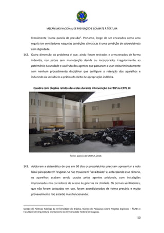 MECANISMO NACIONAL DE PREVENÇÃO E COMBATE À TORTURA
50
literalmente ‘numa panela de pressão”. Portanto, longe de ser encarados como uma
regalia ter ventiladores naquelas condições climáticas é uma condição de sobrevivência
com dignidade.
142. Outra dimensão do problema é que, ainda foram retirados e armazenados de forma
indevida, nos pátios sem manutenção devida ou incorporados irregularmente ao
patrimônio da unidade e usufruto dos agentes que passaram a usar indiscriminadamente
sem nenhum procedimento disciplinar que configure a retenção dos aparelhos e
induzindo os servidores a prática do ilícito de apropriação indébita.
Quadra com objetos retidos das celas durante intervenção da FTIP na CPPL III
Fonte: acervo do MNPCT, 2019.
143. Adotaram a sistemática de que em 30 dias os proprietários precisam apresentar a nota
fiscal para poderem resgatar. Se não trouxerem “será doado” e, antecipando esse cenário,
os aparelhos acabam sendo usados pelos agentes prisionais, com instalações
improvisadas nos corredores de acesso às galerias da Unidade. Os demais ventiladores,
que não foram colocados em uso, foram acondicionados de forma precária e muito
provavelmente não estarão mais funcionando.
Gestão de Políticas Públicas da Universidade de Brasília, Núcleo de Pesquisas sobre Projetos Especiais – NuPES e
Faculdade de Arquitetura e Urbanismo da Universidade Federal de Alagoas.
 