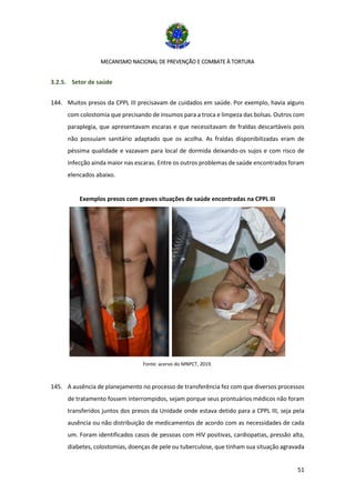 MECANISMO NACIONAL DE PREVENÇÃO E COMBATE À TORTURA
51
3.2.5. Setor de saúde
144. Muitos presos da CPPL III precisavam de cuidados em saúde. Por exemplo, havia alguns
com colostomia que precisando de insumos para a troca e limpeza das bolsas. Outros com
paraplegia, que apresentavam escaras e que necessitavam de fraldas descartáveis pois
não possuíam sanitário adaptado que os acolha. As fraldas disponibilizadas eram de
péssima qualidade e vazavam para local de dormida deixando-os sujos e com risco de
infecção ainda maior nas escaras. Entre os outros problemas de saúde encontrados foram
elencados abaixo.
Exemplos presos com graves situações de saúde encontradas na CPPL III
Fonte: acervo do MNPCT, 2019.
145. A ausência de planejamento no processo de transferência fez com que diversos processos
de tratamento fossem interrompidos, sejam porque seus prontuários médicos não foram
transferidos juntos dos presos da Unidade onde estava detido para a CPPL III, seja pela
ausência ou não distribuição de medicamentos de acordo com as necessidades de cada
um. Foram identificados casos de pessoas com HIV positivas, cardiopatias, pressão alta,
diabetes, colostomias, doenças de pele ou tuberculose, que tinham sua situação agravada
 