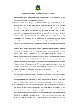MECANISMO NACIONAL DE PREVENÇÃO E COMBATE À TORTURA
52
pela falta de cuidados integrais em saúde, em especial, por causa interrupção de seus
tratamentos devido as transferências de Unidades.
146. Nesse cenário chama a atenção a situação de cardíacos que se encontravam há uma
semana sem o uso de seus medicamentos prescritos. Pessoas com tuberculose em
segunda fase de tratamento que estavam dormindo no chão. Sem contar, o risco que
punham a saúde até dos trabalhadores, pela dificuldade em fazer a coleta de forma
correta do escarro para o teste de tuberculose, que provavelmente gerava uma demanda
reprimida. Havia também situações de pacientes com insuficiência renal e sem
medicação, com indicação para o tratamento de hemodiálise sem os devidos
encaminhamentos para a rede de saúde. Também foram identificados presos que
aguardam cirurgia de apendicite, com graves problemas de insônia e gastrite nervosa,
sem o devido tratamento.
147. Diversos presos apresentaram fraturas que não foram devidamente tratadas, já que eram
visíveis as calcificações de forma inadequadas. Mesmo com a recorrência de tantas
pessoas com o mesmo quadro clínico, não foram feitas investigações quanto a suas
causas, nem houve qualquer registro ou denúncia a partir dos indícios de que estes
quadros clínicos teriam acontecido dentro da unidade. Por exemplo, os inúmeros casos
de pessoas com dedos quebrados que sugerem espancamento durante a realização dos
“procedimentos” pelos a agentes da FTIP. Ademais, as queixas constantes dos presos
quanto a dores pelo corpo que remetiam tanto a falta de espaço para dormir quanto pelos
longos períodos na mesma posição durantes os “procedimentos”.
148. Ainda havia pessoas com visíveis sinais de adoecimento mental, que afirmam ter o
tratamento psiquiátrico interrompido, que padecem da ausência do tratamento e exigem
um laudo de sanidade mental que poderia implicar na exclusão de licitude e
consequentemente em conversão da prisão em medida de segurança. Bem como
queixam sobre a falta de acesso à medicamentos como Diazepam, Amitril, Fluoxetina.
149. O não tratamento e acondicionamento impróprio da água convertia em mais um vetor de
transmissão de doenças infectocontagiosas, sem perspectiva de melhora em curto e
médio prazo. Assim como a distribuição com irregularidade e em quantidade insuficiente
do ‘kit higiênico’ e o compartilhamento de escovas de dentes entre até cinco presos e um
barbeador entre 10 a 15 presos. Sem contar, o ambiente úmido, quente e insalubre que
forneciam condições perfeitas para a proliferam de diversas outras doenças. Inclusive,
 