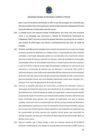 MECANISMO NACIONAL DE PREVENÇÃO E COMBATE À TORTURA
53
para o surto de escabiose identificado na CPPL III que não conseguia ser combatido pela
falta de procedimentos menos paliativos e devido à falta tratamento adequado terminava
causando abcessos e feridas pelo corpo dos presos.
150. A unidade possui uma pequena equipe multidisciplinar que conta com uma assistente
social e um psicólogo, que promovem o Serviço de Atendimento Psicossocial ao
Trabalhador (SAPT). Durante a vistoria foi possível identificar a presença de um médico e
uma auxiliar de enfermagem que faziam o acompanhamento dos casos de saúde da
Unidade.
151. Portanto, esse Mecanismo constatou uma completa desassistência em saúde com relação
as pessoas privadas de liberdade nas unidades visitas. A superlotação das celas, a falta de
ventilação e iluminação adequadas podem ser consideradas como importantes vetores
para transmissão de doenças respiratórias e de pele; a falta de qualidade da alimentação,
a quantidade inferior às necessidades nutricionais, o tempo transcorrido entre o jantar e
o café da manhã e a falta de acesso a água de qualidade, configuram-se como grave risco
nutricional e transmissão de doenças por via alimentar e nutricional. Sem contar o
sofrimento psíquico a que estão sendo submetidos devido cotidiano de intensas violações
de direitos. Por isso, nesse cenário de precarização das condições de vida, as pessoas que
possuem questões clínicas, tais como diabetes, hipertensão, tuberculose, infecções, etc.,
possuem risco maior de agravamento do quadro de saúde.
152. Soma-se as questões estruturais de maus-tratos, a ausência de prontuários clínicos e
interrupção de tratamento decorrente das transferências de unidades prisionais, a falta
de medicamentos, a falta de equipe de saúde com capacidade e autonomia para atender
as queixas de saúde e encaminhar para rede de saúde quando necessário. Elementos que
foram verificados pelas pessoas com suspeita de tuberculose sem que os devidos
cuidados, tanto para evitar a contaminação das demais pessoas privadas de liberdade e
dos trabalhadores, quanto para o início do tratamento precoce fossem tomados, pessoas
com escaras sem nenhum tipo de cuidado específico e em ambientes com potencial risco
de contaminação da ferida, pessoas com quadros clínicos graves que necessitam de
atenção hospitalar, pessoas que necessitam de dieta especial com alimentação igual aos
demais, entre outros.
153. Deve-se ressaltar que o Ceará recebe o valor de incentivo mensal de R$ 25.908,73
referente a habilitação de uma equipe de atenção básica prisional tipo II (EABP-II) para a
 