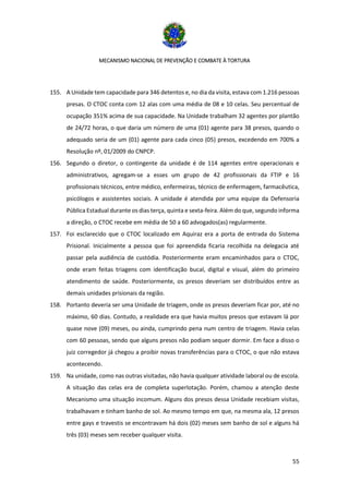 MECANISMO NACIONAL DE PREVENÇÃO E COMBATE À TORTURA
55
155. A Unidade tem capacidade para 346 detentos e, no dia da visita, estava com 1.216 pessoas
presas. O CTOC conta com 12 alas com uma média de 08 e 10 celas. Seu percentual de
ocupação 351% acima de sua capacidade. Na Unidade trabalham 32 agentes por plantão
de 24/72 horas, o que daria um número de uma (01) agente para 38 presos, quando o
adequado seria de um (01) agente para cada cinco (05) presos, excedendo em 700% a
Resolução nº, 01/2009 do CNPCP.
156. Segundo o diretor, o contingente da unidade é de 114 agentes entre operacionais e
administrativos, agregam-se a esses um grupo de 42 profissionais da FTIP e 16
profissionais técnicos, entre médico, enfermeiras, técnico de enfermagem, farmacêutica,
psicólogos e assistentes sociais. A unidade é atendida por uma equipe da Defensoria
Pública Estadual durante os dias terça, quinta e sexta-feira. Além do que, segundo informa
a direção, o CTOC recebe em média de 50 a 60 advogados(as) regularmente.
157. Foi esclarecido que o CTOC localizado em Aquiraz era a porta de entrada do Sistema
Prisional. Inicialmente a pessoa que foi apreendida ficaria recolhida na delegacia até
passar pela audiência de custódia. Posteriormente eram encaminhados para o CTOC,
onde eram feitas triagens com identificação bucal, digital e visual, além do primeiro
atendimento de saúde. Posteriormente, os presos deveriam ser distribuídos entre as
demais unidades prisionais da região.
158. Portanto deveria ser uma Unidade de triagem, onde os presos deveriam ficar por, até no
máximo, 60 dias. Contudo, a realidade era que havia muitos presos que estavam lá por
quase nove (09) meses, ou ainda, cumprindo pena num centro de triagem. Havia celas
com 60 pessoas, sendo que alguns presos não podiam sequer dormir. Em face a disso o
juiz corregedor já chegou a proibir novas transferências para o CTOC, o que não estava
acontecendo.
159. Na unidade, como nas outras visitadas, não havia qualquer atividade laboral ou de escola.
A situação das celas era de completa superlotação. Porém, chamou a atenção deste
Mecanismo uma situação incomum. Alguns dos presos dessa Unidade recebiam visitas,
trabalhavam e tinham banho de sol. Ao mesmo tempo em que, na mesma ala, 12 presos
entre gays e travestis se encontravam há dois (02) meses sem banho de sol e alguns há
três (03) meses sem receber qualquer visita.
 