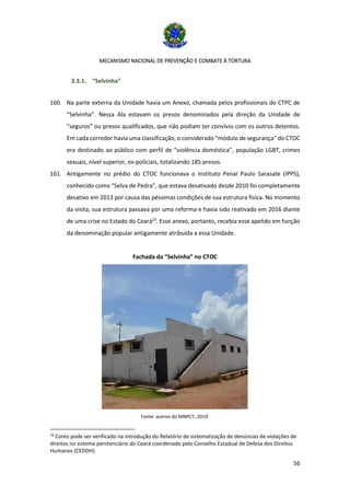 MECANISMO NACIONAL DE PREVENÇÃO E COMBATE À TORTURA
56
3.3.1. “Selvinha”
160. Na parte externa da Unidade havia um Anexo, chamada pelos profissionais do CTPC de
“Selvinha”. Nessa Ala estavam os presos denominados pela direção da Unidade de
“seguros” ou presos qualificados, que não podiam ter convívio com os outros detentos.
Em cada corredor havia uma classificação, o considerado “módulo de segurança” do CTOC
era destinado ao público com perfil de “violência doméstica”, população LGBT, crimes
sexuais, nível superior, ex-policiais, totalizando 185 presos.
161. Antigamente no prédio do CTOC funcionava o Instituto Penal Paulo Sarasate (IPPS),
conhecido como “Selva de Pedra”, que estava desativado desde 2010 foi completamente
desativo em 2013 por causa das péssimas condições de sua estrutura física. No momento
da visita, sua estrutura passava por uma reforma e havia sido reativado em 2016 diante
de uma crise no Estado do Ceará23
. Esse anexo, portanto, recebia esse apelido em função
da denominação popular antigamente atribuída a essa Unidade.
Fachada da “Selvinha” no CTOC
Fonte: acervo do MNPCT, 2019.
23
Como pode ser verificado na introdução do Relatório de sistematização de denúncias de violações de
direitos no sistema penitenciário do Ceará coordenado pelo Conselho Estadual de Defesa dos Direitos
Humanos (CEDDH).
 