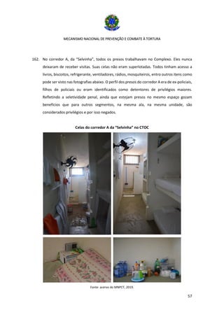 MECANISMO NACIONAL DE PREVENÇÃO E COMBATE À TORTURA
57
162. No corredor A, da “Selvinha”, todos os presos trabalhavam no Complexo. Eles nunca
deixaram de receber visitas. Suas celas não eram superlotadas. Todos tinham acesso a
livros, biscoitos, refrigerante, ventiladores, rádios, mosquiteiros, entro outros itens como
pode ser visto nas fotografias abaixo. O perfil dos presos do corredor A era de ex-policiais,
filhos de policiais ou eram identificados como detentores de privilégios maiores.
Refletindo a seletividade penal, ainda que estejam presos no mesmo espaço gozam
benefícios que para outros segmentos, na mesma ala, na mesma unidade, são
considerados privilégios e por isso negados.
Celas do corredor A da “Selvinha” no CTOC
Fonte: acervo do MNPCT, 2019.
 
