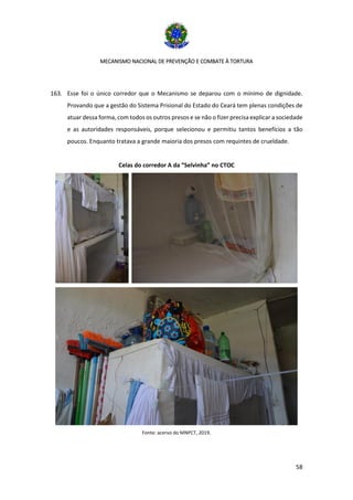 MECANISMO NACIONAL DE PREVENÇÃO E COMBATE À TORTURA
58
163. Esse foi o único corredor que o Mecanismo se deparou com o mínimo de dignidade.
Provando que a gestão do Sistema Prisional do Estado do Ceará tem plenas condições de
atuar dessa forma, com todos os outros presos e se não o fizer precisa explicar a sociedade
e as autoridades responsáveis, porque selecionou e permitiu tantos benefícios a tão
poucos. Enquanto tratava a grande maioria dos presos com requintes de crueldade.
Celas do corredor A da “Selvinha” no CTOC
Fonte: acervo do MNPCT, 2019.
 