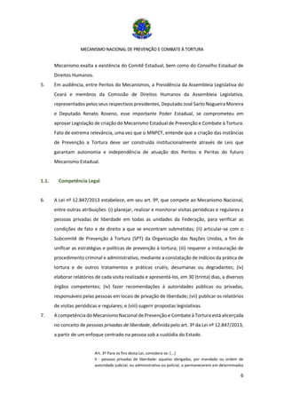 MECANISMO NACIONAL DE PREVENÇÃO E COMBATE À TORTURA
6
Mecanismo exalta a existência do Comitê Estadual, bem como do Conselho Estadual de
Direitos Humanos.
5. Em audiência, entre Peritos do Mecanismos, a Presidência da Assembleia Legislativa do
Ceará e membros da Comissão de Direitos Humanos da Assembleia Legislativa,
representados pelos seus respectivos presidentes, Deputado José Sarto Nogueira Moreira
e Deputado Renato Roseno, esse importante Poder Estadual, se comprometeu em
aprovar Legislação de criação do Mecanismo Estadual de Prevenção e Combate à Tortura.
Fato de extrema relevância, uma vez que o MNPCT, entende que a criação das instâncias
de Prevenção a Tortura deve ser construída institucionalmente através de Leis que
garantam autonomia e independência de atuação dos Peritos e Peritas do futuro
Mecanismo Estadual.
1.1. Competência Legal
6. A Lei nº 12.847/2013 estabelece, em seu art. 9º, que compete ao Mecanismo Nacional,
entre outras atribuições: (i) planejar, realizar e monitorar visitas periódicas e regulares a
pessoas privadas de liberdade em todas as unidades da Federação, para verificar as
condições de fato e de direito a que se encontram submetidas; (ii) articular-se com o
Subcomitê de Prevenção à Tortura (SPT) da Organização das Nações Unidas, a fim de
unificar as estratégias e políticas de prevenção à tortura; (iii) requerer a instauração de
procedimento criminal e administrativo, mediante a constatação de indícios da prática de
tortura e de outros tratamentos e práticas cruéis, desumanas ou degradantes; (iv)
elaborar relatórios de cada visita realizada e apresentá-los, em 30 (trinta) dias, a diversos
órgãos competentes; (iv) fazer recomendações à autoridades públicas ou privadas,
responsáveis pelas pessoas em locais de privação de liberdade; (vii) publicar os relatórios
de visitas periódicas e regulares; e (viii) sugerir propostas legislativas.
7. A competência do Mecanismo Nacional de Prevenção e Combate à Tortura está alicerçada
no conceito de pessoas privadas de liberdade, definida pelo art. 3º da Lei nº 12.847/2013,
a partir de um enfoque centrado na pessoa sob a custódia do Estado.
Art. 3º Para os fins desta Lei, considera-se: [...]
II - pessoas privadas de liberdade: aquelas obrigadas, por mandado ou ordem de
autoridade judicial, ou administrativa ou policial, a permanecerem em determinados
 