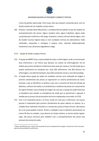 MECANISMO NACIONAL DE PREVENÇÃO E COMBATE À TORTURA
61
crimes de grande repercussão. Entre esses, dois que estavam cumprindo pena, sem ter
direito a banho de sol, trabalho, escola, leitura.
169. Chamou a atenção desse Mecanismo, a completa falta de padrão no que diz respeito ao
acompanhamento dos presos. Alguns recebem visita, alguns trabalham, alguns estão
cumprindo pena conforme a LEP prega. Enquanto a maioria não tem direito algum, nem
de receber insumos higiene básico e nem condições mínimas de sobrevivência. Estão
confinados, esquecidos e entregues à própria sorte, sofrendo deliberadamente
tratamento cruel, desumano degradante e ilegal.
3.3.2. Equipe de Saúde e equipe Técnica
170. A equipe do MNPCT teve a oportunidade de visitar a enfermagem, onde se encontravam
duas enfermeiras e um interno que declarou ser auxiliar de enfermagem24. Há um
médico que presta assistência à enfermaria duas vezes por semana. Foi informado que o
quadro profissional era composto por: duas (02) enfermeiras, três (03) técnicos em
enfermagem, uma (01) farmacêutica, duas (02) assistentes sociais e uma (01) psicóloga.
171. A função dessa equipe de saúde em condições normais seria realização da triagem e
primeiro atendimento dos presos ao ingressarem no sistema penitenciário do Ceará.
Contudo o que se identificou na prática é que com o aumento do fluxo de entrada de
detentos, a demora de realizar as transferências e existência de presos em cumprimento
de regime fechado numa Unidade de triagem faz com que a equipe de saúde tenha que
se desdobrar para atender as emergências de saúde que se apresentam e agravam à
medida que os presos vão permanecem de forma inadequadas encerrados no CTOC.
172. Esse é um importante ponto a se frisar, tendo em vista que a enfermaria, com pouco
pessoal é responsável pelo primeiro atendimento de quem adentra no sistema. Se a
unidade fosse realmente transitória e o tempo dos presos lá fosse mínimo, não haveria
de se ter preocupações maiores. Porém a realidade é que os detentos permanecem ao
menos 90 dias na unidade, o que deveria ser tempo máximo, se tornou tempo regular.
Logo, não possui estrutura para trabalhar com o acompanhamento dos presos que
precisam do serviço de saúde.
24 Restou identificado que o mesmo está atuando de forma completamente irregular. Inclusive sem remir sua pena
pelos serviços prestados na enfermaria.
 