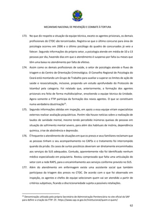 MECANISMO NACIONAL DE PREVENÇÃO E COMBATE À TORTURA
62
173. No que diz respeito a situação da equipe técnica, exceto os agentes prisionais, os demais
profissionais do CTOC são terceirizados. Registra-se que o último concurso para área de
psicologia ocorreu em 2006 e o último psicólogo do quadro de concursados já veio a
falecer. Segundo informações do próprio setor, a psicologia atende em média de 10 a 13
pessoas por dia, havendo dias em que o atendimento é suspenso por falta ou meses que
têm uma baixa no atendimento por falta de efetivo.
174. Assim como os demais profissionais de saúde, o setor de psicologia atende o fluxo de
triagem e do Centro de Orientação Criminológica. O Conselho Regional de Psicologia do
Ceará está montando um Grupo de Trabalho para auxiliar a superar os limites de ação de
saúde e ressocialização, inclusive, propondo um estudo aprofundado do Protocolo de
Istambul pela categoria. Foi relatado que, anteriormente, a formação dos agentes
prisionais era feita de forma multidisciplinar, envolvendo a equipe técnica da Unidade.
Agora somente a FTIP participa da formação dos novos agentes. O que se constituem
numa verdadeira doutrinação25
.
175. Segundo informações obtidas em inspeção, em apoio a essa equipe viriam especialistas
externos realizar avaliação psiquiátricas. Porém não houve notícias sobre a realização de
laudos de sanidade mental, mesmo tendo percebido inúmeras queixas de pessoas em
situação de sofrimento mental severo, para além dos habituais de insônia, dependência
química, crise de abstinência e depressão.
176. É frequente o atendimento de situações em que os presos e seus familiares reclamam que
as pessoas tinham o seu acompanhamento no CAPSs e o tratamento foi interrompido
quando da prisão. Os casos de surtos psicóticos deveriam ser diretamente encaminhados
aos serviços do SUS adequados. Contudo, aparentemente não foi identificado nenhum
médico especializado em psiquiatria. Restou comprovado que falta uma articulação do
setor com a rede RAPS, para o encaminhamento aos serviços conforme previsto no SUS.
177. Além do atendimento em enfermagem existe uma assistente social que também
participava da triagem dos presos no CTOC. De acordo com o que foi observado em
inspeção, os agentes e chefes de equipe selecionam quem vai ser atendido a partir de
critérios subjetivos, ficando a discricionariedade sujeita a possíveis retaliações.
25
Denominação utilizada pelo próprio Secretário de Administração Penitenciária no site oficial da SAP
para definir a criação da FTIP. Cf.: https://www.sap.ce.gov.br/institucional/quem-e-quem/
 