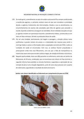 MECANISMO NACIONAL DE PREVENÇÃO E COMBATE À TORTURA
63
178. De modo geral, o atendimento no setor de saúde e psicossocial fica sempre condicionado
a escolta dos agentes, e, portanto, existem casos em que sem considerar a prioridade
devida a urgência, tratamentos são interrompidos. Aliados a isso os atendimentos, ou
encaminhamentos de exames são cancelados pela falta de agentes para proceder a
escolta. Quando os detentos conseguem ser atendidos, foram relatadas situações em que
os agentes insistem em permanecer durante o atendimento médico, constituindo-se em
mais um fator estressor, ferindo os protocolos éticos de saúde.
179. Por ser uma Unidade, teoricamente, de triagem e passagem, a direção utilizou como
justificativa o grande número de presos e a rotatividade dos mesmos para omitir e
restringir dados e acesso a informações sobre a população carcerária do CTOC e sobre as
condições de saúde ali encontradas. Com isso, as análises ficaram prejudicadas e
preocuparam ainda mais esse Mecanismo, uma vez que a falta de transparência na
maioria das vezes serve para encobrir práticas ilegais, de violação de direitos e de tortura.
180. Naquela oportunidade, havia seis (06) pacientes na enfermaria, entre eles um senhor de
Maracanaú, de 54 anos, condenado, que se encontrava com câncer em fase terminal, e
segundo informa havia perdido os vínculos familiares e aguardava a apreciação de sua
remição de pena numa situação degradante, junto de outra duas pessoas com suspeita
de tuberculose, aguardando o resultado do exame de escarro.
Senhor com câncer identificado na Enfermaria em cumprimento de pena no CTOC
Fonte: acervo do MNPCT, 2019.
 