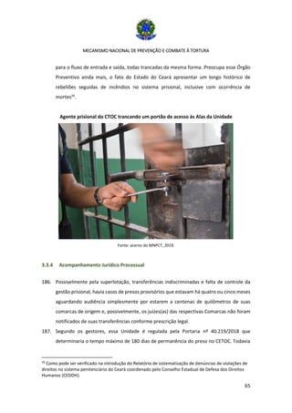 MECANISMO NACIONAL DE PREVENÇÃO E COMBATE À TORTURA
65
para o fluxo de entrada e saída, todas trancadas da mesma forma. Preocupa esse Órgão
Preventivo ainda mais, o fato do Estado do Ceará apresentar um longo histórico de
rebeliões seguidas de incêndios no sistema prisional, inclusive com ocorrência de
mortes26
.
Agente prisional do CTOC trancando um portão de acesso às Alas da Unidade
Fonte: acervo do MNPCT, 2019.
3.3.4 Acompanhamento Jurídico Processual
186. Possivelmente pela superlotação, transferências indiscriminadas e falta de controle da
gestão prisional, havia casos de presos provisórios que estavam há quatro ou cinco meses
aguardando audiência simplesmente por estarem a centenas de quilômetros de suas
comarcas de origem e, possivelmente, os juízes(as) das respectivas Comarcas não foram
notificados de suas transferências conforme prescrição legal.
187. Segundo os gestores, essa Unidade é regulada pela Portaria nº 40.219/2018 que
determinaria o tempo máximo de 180 dias de permanência do preso no CETOC. Todavia
26
Como pode ser verificado na introdução do Relatório de sistematização de denúncias de violações de
direitos no sistema penitenciário do Ceará coordenado pelo Conselho Estadual de Defesa dos Direitos
Humanos (CEDDH).
 
