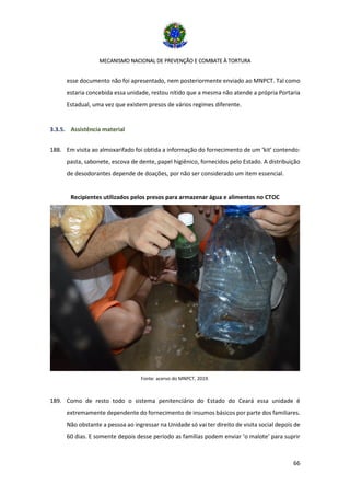 MECANISMO NACIONAL DE PREVENÇÃO E COMBATE À TORTURA
66
esse documento não foi apresentado, nem posteriormente enviado ao MNPCT. Tal como
estaria concebida essa unidade, restou nítido que a mesma não atende a própria Portaria
Estadual, uma vez que existem presos de vários regimes diferente.
3.3.5. Assistência material
188. Em visita ao almoxarifado foi obtida a informação do fornecimento de um ‘kit’ contendo:
pasta, sabonete, escova de dente, papel higiênico, fornecidos pelo Estado. A distribuição
de desodorantes depende de doações, por não ser considerado um item essencial.
Recipientes utilizados pelos presos para armazenar água e alimentos no CTOC
Fonte: acervo do MNPCT, 2019.
189. Como de resto todo o sistema penitenciário do Estado do Ceará essa unidade é
extremamente dependente do fornecimento de insumos básicos por parte dos familiares.
Não obstante a pessoa ao ingressar na Unidade só vai ter direito de visita social depois de
60 dias. E somente depois desse período as famílias podem enviar ‘o malote’ para suprir
 