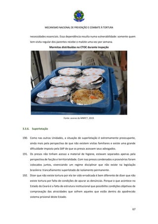 MECANISMO NACIONAL DE PREVENÇÃO E COMBATE À TORTURA
67
necessidades essenciais. Essa dependência resulta numa vulnerabilidade: somente quem
tem visita regular dos parentes recebe o malote uma vez por semana.
Marmitas distribuídas no CTOC durante inspeção
Fonte: acervo do MNPCT, 2019.
3.3.6. Superlotação
190. Como nas outras Unidades, a situação de superlotação é extremamente preocupante,
ainda mais pela perspectiva de que não existem visitas familiares e existe uma grande
dificuldade imposta pela SAP de que os presos acessem seus advogados.
191. Os presos não tinham acesso a material de higiene, estavam separados apenas pela
perspectiva de facção e territorialidade. Com isso presos condenados e provisórios foram
colocados juntos, vivenciando um regime disciplinar que não existe na legislação
brasileira: trancafiamento superlotado de isolamento permanente.
192. Dizer que não existe tortura por ela ter sido erradicada é bem diferente de dizer que não
existe tortura por falta de condições de apurar as denúncias. Porque o que acontece no
Estado do Ceará é a falta de estrutura institucional que possibilite condições objetivas de
comprovação das atrocidades que sofrem aqueles que estão dentro do apodrecido
sistema prisional deste Estado.
 