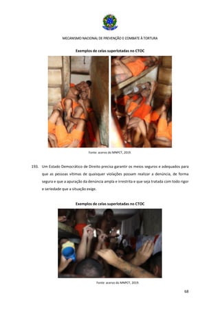 MECANISMO NACIONAL DE PREVENÇÃO E COMBATE À TORTURA
68
Exemplos de celas superlotadas no CTOC
Fonte: acervo do MNPCT, 2019.
193. Um Estado Democrático de Direito precisa garantir os meios seguros e adequados para
que as pessoas vítimas de quaisquer violações possam realizar a denúncia, de forma
segura e que a apuração da denúncia ampla e irrestrita e que seja tratada com todo rigor
e seriedade que a situação exige.
Exemplos de celas superlotadas no CTOC
Fonte: acervo do MNPCT, 2019.
 