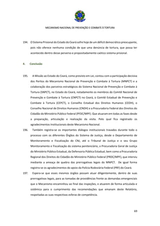 MECANISMO NACIONAL DE PREVENÇÃO E COMBATE À TORTURA
69
194. O Sistema Prisional do Estado do Ceará sofre hoje de um déficit democrático preocupante,
pois não oferece nenhuma condição de que uma denúncia de tortura, que possa ter
acontecido dentro desse perverso e propositadamente caótico sistema prisional.
4. Conclusão
195. A Missão ao Estado do Ceará, como previsto em Lei, contou com a participação decisiva
dos Peritos do Mecanismo Nacional de Prevenção e Combate à Tortura (MNPCT) e a
colaboração dos parceiros estratégicos do Sistema Nacional de Prevenção e Combate à
Tortura (SNPCT), no Estado do Ceará, notadamente os membros do Comitê Nacional de
Prevenção e Combate à Tortura (CNPCT) no Ceará, o Comitê Estadual de Prevenção e
Combate à Tortura (CEPCT), o Conselho Estadual dos Direitos Humanos (CEDH), o
Conselho Nacional de Direitos Humanos (CNDH) e a Procuradoria Federal dos Direitos do
Cidadão do Ministério Público Federal (PFDC/MPF). Que atuaram em todas as fases desde
a preparação, articulação e realização da visita. Pelo qual fica registrado os
agradecimentos Institucionais deste Mecanismo Nacional.
196. Também registra-se os importantes diálogos institucionais travados durante todo o
processo com os diferentes Órgãos do Sistema de Justiça, desde o Departamento de
Monitoramento e Fiscalização do CNJ, até o Tribunal de Justiça e o seu Grupo
Monitoramento e Fiscalização do sistema penitenciário, a Procuradoria Geral de Justiça
do Ministério Público Estadual, da Defensoria Pública Estadual, bem como a Procuradoria
Regional dos Direitos do Cidadão do Ministério Público Federal (PRDC/MPF), que interviu
mediante a ameaça de quebra das prerrogativas legais do MNPCT. De igual forma
registra-se os agradecimentos do apoio da Polícia Rodoviária Federal (PRF) do Ceará.
197. Espera-se que esses mesmos órgãos possam atuar diligentemente, dentro de suas
prerrogativas legais, para as tomadas de providências frente as demandas emergenciais
que o Mecanismo encaminhou ao final das inspeções, e atuarem de forma articulada e
sistêmica para o cumprimento das recomendações que emanam deste Relatório,
respeitadas as suas respectivas esferas de competência.
 