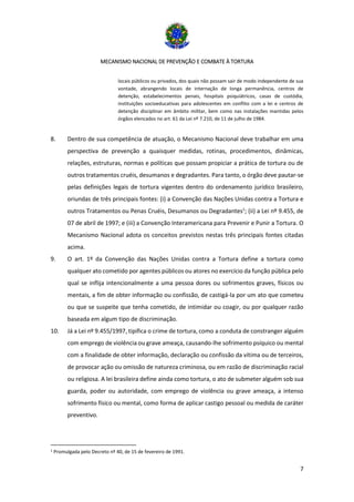 MECANISMO NACIONAL DE PREVENÇÃO E COMBATE À TORTURA
7
locais públicos ou privados, dos quais não possam sair de modo independente de sua
vontade, abrangendo locais de internação de longa permanência, centros de
detenção, estabelecimentos penais, hospitais psiquiátricos, casas de custódia,
instituições socioeducativas para adolescentes em conflito com a lei e centros de
detenção disciplinar em âmbito militar, bem como nas instalações mantidas pelos
órgãos elencados no art. 61 da Lei nº 7.210, de 11 de julho de 1984.
8. Dentro de sua competência de atuação, o Mecanismo Nacional deve trabalhar em uma
perspectiva de prevenção a quaisquer medidas, rotinas, procedimentos, dinâmicas,
relações, estruturas, normas e políticas que possam propiciar a prática de tortura ou de
outros tratamentos cruéis, desumanos e degradantes. Para tanto, o órgão deve pautar-se
pelas definições legais de tortura vigentes dentro do ordenamento jurídico brasileiro,
oriundas de três principais fontes: (i) a Convenção das Nações Unidas contra a Tortura e
outros Tratamentos ou Penas Cruéis, Desumanos ou Degradantes1
; (ii) a Lei nº 9.455, de
07 de abril de 1997; e (iii) a Convenção Interamericana para Prevenir e Punir a Tortura. O
Mecanismo Nacional adota os conceitos previstos nestas três principais fontes citadas
acima.
9. O art. 1º da Convenção das Nações Unidas contra a Tortura define a tortura como
qualquer ato cometido por agentes públicos ou atores no exercício da função pública pelo
qual se inflija intencionalmente a uma pessoa dores ou sofrimentos graves, físicos ou
mentais, a fim de obter informação ou confissão, de castigá-la por um ato que cometeu
ou que se suspeite que tenha cometido, de intimidar ou coagir, ou por qualquer razão
baseada em algum tipo de discriminação.
10. Já a Lei nº 9.455/1997, tipifica o crime de tortura, como a conduta de constranger alguém
com emprego de violência ou grave ameaça, causando-lhe sofrimento psíquico ou mental
com a finalidade de obter informação, declaração ou confissão da vítima ou de terceiros,
de provocar ação ou omissão de natureza criminosa, ou em razão de discriminação racial
ou religiosa. A lei brasileira define ainda como tortura, o ato de submeter alguém sob sua
guarda, poder ou autoridade, com emprego de violência ou grave ameaça, a intenso
sofrimento físico ou mental, como forma de aplicar castigo pessoal ou medida de caráter
preventivo.
1 Promulgada pelo Decreto nº 40, de 15 de fevereiro de 1991.
 