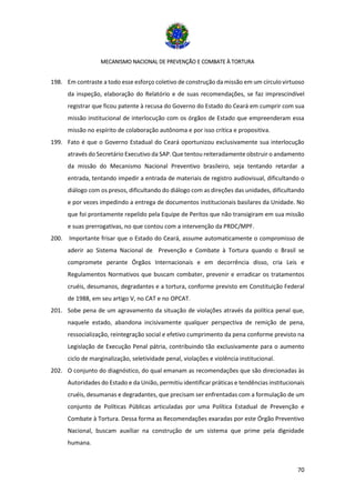 MECANISMO NACIONAL DE PREVENÇÃO E COMBATE À TORTURA
70
198. Em contraste a todo esse esforço coletivo de construção da missão em um círculo virtuoso
da inspeção, elaboração do Relatório e de suas recomendações, se faz imprescindível
registrar que ficou patente à recusa do Governo do Estado do Ceará em cumprir com sua
missão institucional de interlocução com os órgãos de Estado que empreenderam essa
missão no espírito de colaboração autônoma e por isso crítica e propositiva.
199. Fato é que o Governo Estadual do Ceará oportunizou exclusivamente sua interlocução
através do Secretário Executivo da SAP. Que tentou reiteradamente obstruir o andamento
da missão do Mecanismo Nacional Preventivo brasileiro, seja tentando retardar a
entrada, tentando impedir a entrada de materiais de registro audiovisual, dificultando o
diálogo com os presos, dificultando do diálogo com as direções das unidades, dificultando
e por vezes impedindo a entrega de documentos institucionais basilares da Unidade. No
que foi prontamente repelido pela Equipe de Peritos que não transigiram em sua missão
e suas prerrogativas, no que contou com a intervenção da PRDC/MPF.
200. Importante frisar que o Estado do Ceará, assume automaticamente o compromisso de
aderir ao Sistema Nacional de Prevenção e Combate à Tortura quando o Brasil se
compromete perante Órgãos Internacionais e em decorrência disso, cria Leis e
Regulamentos Normativos que buscam combater, prevenir e erradicar os tratamentos
cruéis, desumanos, degradantes e a tortura, conforme previsto em Constituição Federal
de 1988, em seu artigo V, no CAT e no OPCAT.
201. Sobe pena de um agravamento da situação de violações através da política penal que,
naquele estado, abandona incisivamente qualquer perspectiva de remição de pena,
ressocialização, reintegração social e efetivo cumprimento da pena conforme previsto na
Legislação de Execução Penal pátria, contribuindo tão exclusivamente para o aumento
ciclo de marginalização, seletividade penal, violações e violência institucional.
202. O conjunto do diagnóstico, do qual emanam as recomendações que são direcionadas às
Autoridades do Estado e da União, permitiu identificar práticas e tendências institucionais
cruéis, desumanas e degradantes, que precisam ser enfrentadas com a formulação de um
conjunto de Políticas Públicas articuladas por uma Política Estadual de Prevenção e
Combate à Tortura. Dessa forma as Recomendações exaradas por este Órgão Preventivo
Nacional, buscam auxiliar na construção de um sistema que prime pela dignidade
humana.
 