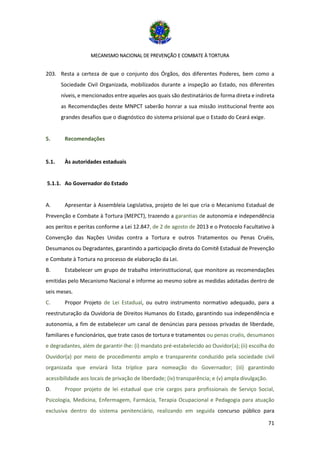 MECANISMO NACIONAL DE PREVENÇÃO E COMBATE À TORTURA
71
203. Resta a certeza de que o conjunto dos Órgãos, dos diferentes Poderes, bem como a
Sociedade Civil Organizada, mobilizados durante a inspeção ao Estado, nos diferentes
níveis, e mencionados entre aqueles aos quais são destinatários de forma direta e indireta
as Recomendações deste MNPCT saberão honrar a sua missão institucional frente aos
grandes desafios que o diagnóstico do sistema prisional que o Estado do Ceará exige.
5. Recomendações
5.1. Às autoridades estaduais
5.1.1. Ao Governador do Estado
A. Apresentar à Assembleia Legislativa, projeto de lei que cria o Mecanismo Estadual de
Prevenção e Combate à Tortura (MEPCT), trazendo a garantias de autonomia e independência
aos peritos e peritas conforme a Lei 12.847, de 2 de agosto de 2013 e o Protocolo Facultativo à
Convenção das Nações Unidas contra a Tortura e outros Tratamentos ou Penas Cruéis,
Desumanos ou Degradantes, garantindo a participação direta do Comitê Estadual de Prevenção
e Combate à Tortura no processo de elaboração da Lei.
B. Estabelecer um grupo de trabalho interinstitucional, que monitore as recomendações
emitidas pelo Mecanismo Nacional e informe ao mesmo sobre as medidas adotadas dentro de
seis meses.
C. Propor Projeto de Lei Estadual, ou outro instrumento normativo adequado, para a
reestruturação da Ouvidoria de Direitos Humanos do Estado, garantindo sua independência e
autonomia, a fim de estabelecer um canal de denúncias para pessoas privadas de liberdade,
familiares e funcionários, que trate casos de tortura e tratamentos ou penas cruéis, desumanos
e degradantes, além de garantir-lhe: (i) mandato pré-estabelecido ao Ouvidor(a); (ii) escolha do
Ouvidor(a) por meio de procedimento amplo e transparente conduzido pela sociedade civil
organizada que enviará lista tríplice para nomeação do Governador; (iii) garantindo
acessibilidade aos locais de privação de liberdade; (iv) transparência; e (v) ampla divulgação.
D. Propor projeto de lei estadual que crie cargos para profissionais de Serviço Social,
Psicologia, Medicina, Enfermagem, Farmácia, Terapia Ocupacional e Pedagogia para atuação
exclusiva dentro do sistema penitenciário, realizando em seguida concurso público para
 