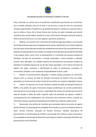 MECANISMO NACIONAL DE PREVENÇÃO E COMBATE À TORTURA
73
força, indicando, no mínimo: (a) as circunstâncias e justificativas que levaram ao uso da força;
(b) as medidas adotadas antes de se fazer o uso da força; (c) tipo de arma ou instrumento
utilizado, especificando a frequência ou quantidade de disparos, a distância e a pessoa contra a
qual se utilizou a força; (d) se houve feridos e/ou mortos; (e) ações realizadas para prestar
assistência e/ou auxílio médico, quando for o caso; e (f) se foram realizados exames de corpo de
delito e/ou perícia do local e, em caso negativo, apresentar justificativa;
E. Elaborar, em conjunto com a Secretaria de Estado de Segurança Pública, um protocolo
de entrada de forças especiais em estabelecimentos penais, detalhando: (i) os critérios objetivos
para que sejam convocadas pela direção dos estabelecimentos penais; (ii) os procedimentos que
poderão ser adotados dentro da unidade, em relação à revista das pessoas privadas de liberdade
e dos espaços físicos, assim como ao deslocamento e à contenção das pessoas privadas de
liberdade; (iii) tipos de armamentos e munição autorizados a serem portados e utilizados
durante estas operações; (iv) vedação expressa de desnudamento das pessoas privadas de
liberdade; (v) vedação expressa de uso de cães nestas operações; e (vi) a forma minuciosa de
registro das ações, constando a identificação de todos os profissionais envolvidos, os
armamentos utilizados e suas respectivas responsabilidade durante a ação.
F. Realizar o encaminhamento adequado e imediato das(os) presas(os) em sofrimento
psíquico para os serviços da Rede de Atenção Psicossocial do Sistema Único de Saúde,
garantindo um tratamento de caráter territorial comunitário, em respeito à dignidade humana;
G. Instituir, em parceria com Grupo Condutor Estadual da Rede de Atenção Psicossocial
(RAPS), uma política de apoio institucional aos(às) servidores(as) da carreira penitenciária,
particularmente no que tange ao acesso e organização dos serviços de atenção psicossocial da
rede de atenção à saúde, de modo a garantir ações de prevenção aos agravos, cuidado e
acompanhamento dos trabalhadores com sofrimento e/ou transtorno mental, incluindo em
sofrimento psíquico, àqueles(as) afastados(as) do trabalho por razões de saúde mental.
H. Desenvolver uma política de incentivos para promoção dentro da carreira de agente
penitenciário(a): (i) a participação em atividades de formação ou cursos em temáticas dentre as
quais: direitos humanos, educação em direitos humanos, métodos alternativos de
gerenciamento e transformação de conflitos, comunicação não violenta e justiça restaurativa;
(ii) a qualidade da intervenção profissional no que tange ao respeito e promoção de direitos das
pessoas presas e seus familiares.
 