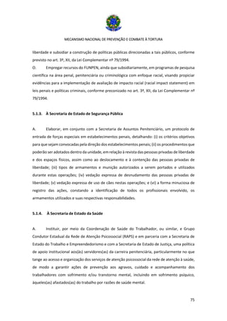 MECANISMO NACIONAL DE PREVENÇÃO E COMBATE À TORTURA
75
liberdade e subsidiar a construção de políticas públicas direcionadas a tais públicos, conforme
previsto no art. 3º, XII, da Lei Complementar nº 79/1994.
O. Empregar recursos do FUNPEN, ainda que subsidiariamente, em programas de pesquisa
científica na área penal, penitenciária ou criminológica com enfoque racial, visando propiciar
evidências para a implementação de avaliação de impacto racial (racial impact statement) em
leis penais e políticas criminais, conforme preconizado no art. 3º, XII, da Lei Complementar nº
79/1994.
5.1.3. À Secretaria de Estado de Segurança Pública
A. Elaborar, em conjunto com a Secretaria de Assuntos Penitenciário, um protocolo de
entrada de forças especiais em estabelecimentos penais, detalhando: (i) os critérios objetivos
para que sejam convocadas pela direção dos estabelecimentos penais; (ii) os procedimentos que
poderão ser adotados dentro da unidade, em relação à revista das pessoas privadas de liberdade
e dos espaços físicos, assim como ao deslocamento e à contenção das pessoas privadas de
liberdade; (iii) tipos de armamentos e munição autorizados a serem portados e utilizados
durante estas operações; (iv) vedação expressa de desnudamento das pessoas privadas de
liberdade; (v) vedação expressa de uso de cães nestas operações; e (vi) a forma minuciosa de
registro das ações, constando a identificação de todos os profissionais envolvido, os
armamentos utilizados e suas respectivas responsabilidades.
5.1.4. À Secretaria de Estado da Saúde
A. Instituir, por meio da Coordenação de Saúde do Trabalhador, ou similar, e Grupo
Condutor Estadual da Rede de Atenção Psicossocial (RAPS) e em parceria com a Secretaria de
Estado do Trabalho e Empreendedorismo e com a Secretaria de Estado de Justiça, uma política
de apoio institucional aos(às) servidores(as) da carreira penitenciária, particularmente no que
tange ao acesso e organização dos serviços de atenção psicossocial da rede de atenção à saúde,
de modo a garantir ações de prevenção aos agravos, cuidado e acompanhamento dos
trabalhadores com sofrimento e/ou transtorno mental, incluindo em sofrimento psíquico,
àqueles(as) afastados(as) do trabalho por razões de saúde mental.
 