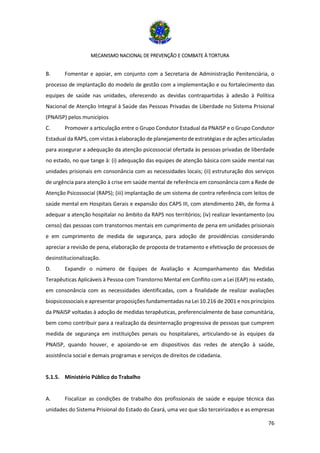 MECANISMO NACIONAL DE PREVENÇÃO E COMBATE À TORTURA
76
B. Fomentar e apoiar, em conjunto com a Secretaria de Administração Penitenciária, o
processo de implantação do modelo de gestão com a implementação e ou fortalecimento das
equipes de saúde nas unidades, oferecendo as devidas contrapartidas à adesão à Política
Nacional de Atenção Integral à Saúde das Pessoas Privadas de Liberdade no Sistema Prisional
(PNAISP) pelos municípios
C. Promover a articulação entre o Grupo Condutor Estadual da PNAISP e o Grupo Condutor
Estadual da RAPS, com vistas à elaboração de planejamento de estratégias e de ações articuladas
para assegurar a adequação da atenção psicossocial ofertada às pessoas privadas de liberdade
no estado, no que tange à: (i) adequação das equipes de atenção básica com saúde mental nas
unidades prisionais em consonância com as necessidades locais; (ii) estruturação dos serviços
de urgência para atenção à crise em saúde mental de referência em consonância com a Rede de
Atenção Psicossocial (RAPS); (iii) implantação de um sistema de contra referência com leitos de
saúde mental em Hospitais Gerais e expansão dos CAPS III, com atendimento 24h, de forma à
adequar a atenção hospitalar no âmbito da RAPS nos territórios; (iv) realizar levantamento (ou
censo) das pessoas com transtornos mentais em cumprimento de pena em unidades prisionais
e em cumprimento de medida de segurança, para adoção de providências considerando
apreciar a revisão de pena, elaboração de proposta de tratamento e efetivação de processos de
desinstitucionalização.
D. Expandir o número de Equipes de Avaliação e Acompanhamento das Medidas
Terapêuticas Aplicáveis à Pessoa com Transtorno Mental em Conflito com a Lei (EAP) no estado,
em consonância com as necessidades identificadas, com a finalidade de realizar avaliações
biopsicossociais e apresentar proposições fundamentadas na Lei 10.216 de 2001 e nos princípios
da PNAISP voltadas à adoção de medidas terapêuticas, preferencialmente de base comunitária,
bem como contribuir para a realização da desinternação progressiva de pessoas que cumprem
medida de segurança em instituições penais ou hospitalares, articulando-se às equipes da
PNAISP, quando houver, e apoiando-se em dispositivos das redes de atenção à saúde,
assistência social e demais programas e serviços de direitos de cidadania.
5.1.5. Ministério Público do Trabalho
A. Fiscalizar as condições de trabalho dos profissionais de saúde e equipe técnica das
unidades do Sistema Prisional do Estado do Ceará, uma vez que são terceirizados e as empresas
 