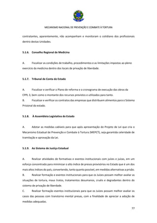 MECANISMO NACIONAL DE PREVENÇÃO E COMBATE À TORTURA
77
contratantes, aparentemente, não acompanham e monitoram o cotidiano dos profissionais
dentro destas Unidades.
5.1.6. Conselho Regional de Medicina
A. Fiscalizar as condições de trabalho, procedimentos e as limitações impostas ao pleno
exercício da medicina dentro dos locais de privação de liberdade.
5.1.7. Tribunal de Conta do Estado
A. Fiscalizar e verificar o Plano de reforma e o cronograma de execução das obras da
CPPL 3, bem como o montante dos recursos previstos e utilizados para tanto.
B. Fiscalizar e verificar os contratos das empresas que distribuem alimentos para o Sistema
Prisional do estado.
5.1.8. À Assembleia Legislativa do Estado
A. Adotar as medidas cabíveis para que após apresentação do Projeto de Lei que cria o
Mecanismo Estadual de Prevenção e Combate à Tortura (MEPCT), seja garantida celeridade de
tramitação e aprovação da Lei.
5.1.9. Ao Sistema de Justiça Estadual
A. Realizar atividades de formativas e eventos institucionais com juízes e juízas, em um
esforço concentrado para minimizar o alto índice de presos provisórios no Estado que é um dos
mais altos índices do país, convertendo, tanto quanto possível, em medidas alternativas a prisão.
B. Realizar formação e eventos institucionais para que os Juízes possam melhor avaliar as
situações de tortura, maus tratos, tratamentos desumanos, cruéis e degradantes dentro do
sistema de privação de liberdade.
C. Realizar formação eventos institucionais para que os Juízes possam melhor avaliar os
casos das pessoas com transtorno mental presas, com a finalidade de apreciar a adoção de
medidas adequadas.
 