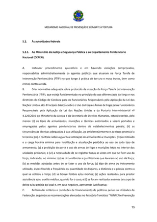 MECANISMO NACIONAL DE PREVENÇÃO E COMBATE À TORTURA
79
5.2. Às autoridades federais
5.2.1. Ao Ministério da Justiça e Segurança Pública e ao Departamento Penitenciário
Nacional (DEPEN)
A. Instaurar procedimento apuratório e em havendo violações comprovadas,
responsabilize administrativamente os agentes públicos que atuaram na Força Tarefa de
Intervenção Penitenciária (FTIP) no que tange à prática de tortura e maus tratos, bem como
crimes contra a vida.
B. Criar normativa adequada sobre protocolo de atuação da Força Tarefa de Intervenção
Penitenciária (FTIP), que esteja fundamentado no princípio do uso diferenciado da força e nas
diretrizes do Código de Conduta para os Funcionários Responsáveis pela Aplicação da Lei das
Nações Unidas, dos Princípios Básicos sobre o Uso da Força e Armas de Fogo pelos Funcionários
Responsáveis pela Aplicação da Lei das Nações Unidas e da Portaria Interministerial nº
4.226/2010 do Ministério da Justiça e da Secretaria de Direitos Humanos, estabelecendo, pelo
menos: (i) os tipos de armamentos, munições e técnicas autorizados a serem portados e
empregados pelos agentes penitenciários dentro de estabelecimentos penais; (ii) as
circunstâncias técnicas adequadas à sua utilização, ao ambiente/entorno e ao risco potencial a
terceiros; (iii) o controle sobre a guarda e utilização de armamentos e munições; (iv) o conteúdo
e a carga horária mínima para habilitação e atualização periódica ao uso de cada tipo de
armamento; (v) a proibição do porte e uso de armas de fogo e munições letais no interior das
unidades prisionais; e (vi) a necessidade de se registrar todas as vezes em que se fizer uso da
força, indicando, no mínimo: (a) as circunstâncias e justificativas que levaram ao uso da força;
(b) as medidas adotadas antes de se fazer o uso da força; (c) tipo de arma ou instrumento
utilizado, especificando a frequência ou quantidade de disparos, a distância e a pessoa contra a
qual se utilizou a força; (d) se houve feridos e/ou mortos; (e) ações realizadas para prestar
assistência e/ou auxílio médico, quando for o caso; e (f) se foram realizados exames de corpo de
delito e/ou perícia do local e, em caso negativo, apresentar justificativa;
C. Reformular critérios e condições de financiamento de políticas penais às Unidades da
Federação, seguindo as recomendações elencadas no Relatório Temático “FUNPEN e Prevenção
 