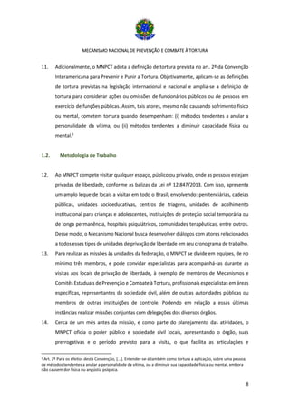 MECANISMO NACIONAL DE PREVENÇÃO E COMBATE À TORTURA
8
11. Adicionalmente, o MNPCT adota a definição de tortura prevista no art. 2º da Convenção
Interamericana para Prevenir e Punir a Tortura. Objetivamente, aplicam-se as definições
de tortura previstas na legislação internacional e nacional e amplia-se a definição de
tortura para considerar ações ou omissões de funcionários públicos ou de pessoas em
exercício de funções públicas. Assim, tais atores, mesmo não causando sofrimento físico
ou mental, cometem tortura quando desempenham: (i) métodos tendentes a anular a
personalidade da vítima, ou (ii) métodos tendentes a diminuir capacidade física ou
mental.2
1.2. Metodologia de Trabalho
12. Ao MNPCT compete visitar qualquer espaço, público ou privado, onde as pessoas estejam
privadas de liberdade, conforme as balizas da Lei nº 12.847/2013. Com isso, apresenta
um amplo leque de locais a visitar em todo o Brasil, envolvendo: penitenciárias, cadeias
públicas, unidades socioeducativas, centros de triagens, unidades de acolhimento
institucional para crianças e adolescentes, instituições de proteção social temporária ou
de longa permanência, hospitais psiquiátricos, comunidades terapêuticas, entre outros.
Desse modo, o Mecanismo Nacional busca desenvolver diálogos com atores relacionados
a todos esses tipos de unidades de privação de liberdade em seu cronograma de trabalho.
13. Para realizar as missões às unidades da federação, o MNPCT se divide em equipes, de no
mínimo três membros, e pode convidar especialistas para acompanhá-las durante as
visitas aos locais de privação de liberdade, à exemplo de membros de Mecanismos e
Comitês Estaduais de Prevenção e Combate à Tortura, profissionais especialistas em áreas
específicas, representantes da sociedade civil, além de outras autoridades públicas ou
membros de outras instituições de controle. Podendo em relação a essas últimas
instâncias realizar missões conjuntas com delegações dos diversos órgãos.
14. Cerca de um mês antes da missão, e como parte do planejamento das atividades, o
MNPCT oficia o poder público e sociedade civil locais, apresentando o órgão, suas
prerrogativas e o período previsto para a visita, o que facilita as articulações e
2 Art. 2º Para os efeitos desta Convenção, [...]. Entender-se-á também como tortura a aplicação, sobre uma pessoa,
de métodos tendentes a anular a personalidade da vítima, ou a diminuir sua capacidade física ou mental, embora
não causem dor física ou angústia psíquica.
 