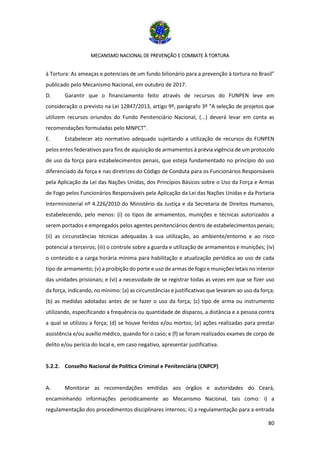 MECANISMO NACIONAL DE PREVENÇÃO E COMBATE À TORTURA
80
à Tortura: As ameaças e potenciais de um fundo bilionário para a prevenção à tortura no Brasil”
publicado pelo Mecanismo Nacional, em outubro de 2017.
D. Garantir que o financiamento feito através de recursos do FUNPEN leve em
consideração o previsto na Lei 12847/2013, artigo 9º, parágrafo 3º “A seleção de projetos que
utilizem recursos oriundos do Fundo Penitenciário Nacional, (...) deverá levar em conta as
recomendações formuladas pelo MNPCT”.
E. Estabelecer ato normativo adequado sujeitando a utilização de recursos do FUNPEN
pelos entes federativos para fins de aquisição de armamentos à prévia vigência de um protocolo
de uso da força para estabelecimentos penais, que esteja fundamentado no princípio do uso
diferenciado da força e nas diretrizes do Código de Conduta para os Funcionários Responsáveis
pela Aplicação da Lei das Nações Unidas, dos Princípios Básicos sobre o Uso da Força e Armas
de Fogo pelos Funcionários Responsáveis pela Aplicação da Lei das Nações Unidas e da Portaria
Interministerial nº 4.226/2010 do Ministério da Justiça e da Secretaria de Direitos Humanos,
estabelecendo, pelo menos: (i) os tipos de armamentos, munições e técnicas autorizados a
serem portados e empregados pelos agentes penitenciários dentro de estabelecimentos penais;
(ii) as circunstâncias técnicas adequadas à sua utilização, ao ambiente/entorno e ao risco
potencial a terceiros; (iii) o controle sobre a guarda e utilização de armamentos e munições; (iv)
o conteúdo e a carga horária mínima para habilitação e atualização periódica ao uso de cada
tipo de armamento; (v) a proibição do porte e uso de armas de fogo e munições letais no interior
das unidades prisionais; e (vi) a necessidade de se registrar todas as vezes em que se fizer uso
da força, indicando, no mínimo: (a) as circunstâncias e justificativas que levaram ao uso da força;
(b) as medidas adotadas antes de se fazer o uso da força; (c) tipo de arma ou instrumento
utilizando, especificando a frequência ou quantidade de disparos, a distância e a pessoa contra
a qual se utilizou a força; (d) se houve feridos e/ou mortos; (e) ações realizadas para prestar
assistência e/ou auxílio médico, quando for o caso; e (f) se foram realizados exames de corpo de
delito e/ou perícia do local e, em caso negativo, apresentar justificativa.
5.2.2. Conselho Nacional de Política Criminal e Penitenciária (CNPCP)
A. Monitorar as recomendações emitidas aos órgãos e autoridades do Ceará,
encaminhando informações periodicamente ao Mecanismo Nacional, tais como: i) a
regulamentação dos procedimentos disciplinares internos; ii) a regulamentação para a entrada
 