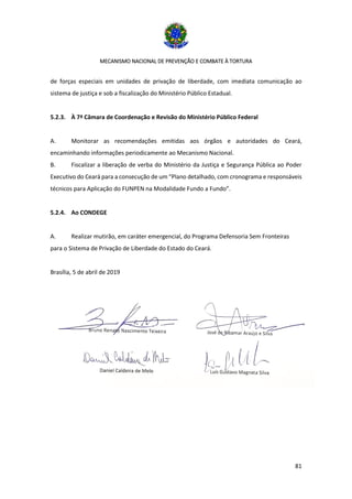 MECANISMO NACIONAL DE PREVENÇÃO E COMBATE À TORTURA
81
de forças especiais em unidades de privação de liberdade, com imediata comunicação ao
sistema de justiça e sob a fiscalização do Ministério Público Estadual.
5.2.3. À 7ª Câmara de Coordenação e Revisão do Ministério Público Federal
A. Monitorar as recomendações emitidas aos órgãos e autoridades do Ceará,
encaminhando informações periodicamente ao Mecanismo Nacional.
B. Fiscalizar a liberação de verba do Ministério da Justiça e Segurança Pública ao Poder
Executivo do Ceará para a consecução de um “Plano detalhado, com cronograma e responsáveis
técnicos para Aplicação do FUNPEN na Modalidade Fundo a Fundo”.
5.2.4. Ao CONDEGE
A. Realizar mutirão, em caráter emergencial, do Programa Defensoria Sem Fronteiras
para o Sistema de Privação de Liberdade do Estado do Ceará.
Brasília, 5 de abril de 2019
 