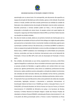 MECANISMO NACIONAL DE PREVENÇÃO E COMBATE À TORTURA
9
aproximação com os atores locais. Em contrapartida, este documento não especifica os
espaços de privação de liberdade que serão visitados, apenas o mês indicado. No período
anterior à missão, também são feitos estudos preliminares da realidade da unidade da
federação e dos estabelecimentos de privação de liberdade e das de caráter assistencial.
Reuniões presenciais e remotas também podem ser feitas, a fim de aprofundar a
preparação e articulação com atores locais. As equipes contam com apoio logístico de
transporte e segurança da Polícia Rodoviária Federal (PRF) ou da Polícia Federal durante
sua atuação nos estados visitados.
15. Nos dias de missão ao estado, dedica-se um primeiro momento de interlocução com as
organizações da sociedade civil local e ao final é feito diálogo com órgãos do poder público
para apresentar as impressões iniciais e recomendar medidas consideradas urgentes para
a prevenção e combate à tortura. Nos demais dias, os membros do MNPCT se dedicam a
visitar os espaços de privação de liberdade e a outras reuniões estratégicas de articulação.
Nestes locais, o MNPCT estabelece uma metodologia em conformidade com protocolos
internos, construídos com base em diretrizes internacionais como as do Subcomitê de
Prevenção à Tortura da ONU (SPT), bem como da Associação de Prevenção à Tortura
(APT).
16. Nas unidades, são observadas as suas rotinas, equipamentos e estruturas, sendo feitos
registros fotográficos e audiovisuais. Busca-se também entrevistar quatro tipos de atores:
as pessoas privadas de liberdade; os agentes públicos com contato direto com essas
pessoas (ex. agentes penitenciários, educa dores ou cuidadores); profissionais de áreas
técnicas (ex. saúde, assistência social ou educação); e a direção da unidade. As entrevistas
são realizadas de modo reservado. Ademais, são coletadas normas internas, protocolos
de procedimentos institucionais, os documentos individuais pertinentes, dentre outros.
17. É importante frisar que este Mecanismo utiliza como parâmetro de análise das situações
encontradas, legislações nacionais e documentos e protocolos internacionais: a)
Constituição Federal do Brasil; b) Lei 7210/84 que institui a Execução Penal; c) Lei nº
9.455/1997; d) Protocolo Brasileiro de Pericia Forense em Caso de Tortura; e) Portaria
Interministerial nº 4.226/2010 do Ministério da Justiça e da Secretaria de Direitos
Humanos; f) Política Nacional de Atenção Integral à Saúde das Pessoas Privadas de
Liberdade no Sistema Prisional (PNAISP), instituída pela Portaria Interministerial nº 1, de
2 de janeiro de 2014; g) Convenção contra a Tortura e outros Tratamentos ou Penas
 