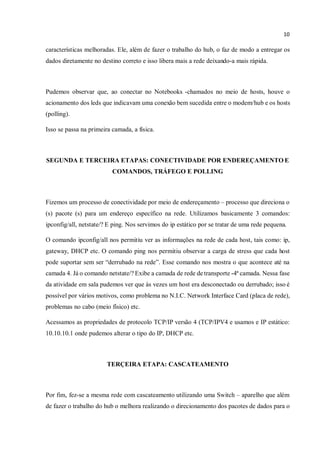 10
características melhoradas. Ele, além de fazer o trabalho do hub, o faz de modo a entregar os
dados diretamente no destino correto e isso libera mais a rede deixando-a mais rápida.
Pudemos observar que, ao conectar no Notebooks -chamados no meio de hosts, houve o
acionamento dos leds que indicavam uma conexão bem sucedida entre o modem/hub e os hosts
(polling).
Isso se passa na primeira camada, a física.
SEGUNDA E TERCEIRA ETAPAS: CONECTIVIDADE POR ENDEREÇAMENTO E
COMANDOS, TRÁFEGO E POLLING
Fizemos um processo de conectividade por meio de endereçamento – processo que direciona o
(s) pacote (s) para um endereço específico na rede. Utilizamos basicamente 3 comandos:
ipconfig/all, netstate/? E ping. Nos servimos do ip estático por se tratar de uma rede pequena.
O comando ipconfig/all nos permitiu ver as informações na rede de cada host, tais como: ip,
gateway, DHCP etc. O comando ping nos permitiu observar a carga de stress que cada host
pode suportar sem ser “derrubado na rede”. Esse comando nos mostra o que acontece até na
camada 4. Já o comando netstate/? Exibe a camada de rede de transporte -4ª camada. Nessa fase
da atividade em sala pudemos ver que às vezes um host era desconectado ou derrubado; isso é
possível por vários motivos, como problema no N.I.C. Network Interface Card (placa de rede),
problemas no cabo (meio físico) etc.
Acessamos as propriedades de protocolo TCP/IP versão 4 (TCP/IPV4 e usamos e IP estático:
10.10.10.1 onde pudemos alterar o tipo do IP, DHCP etc.
TERÇEIRA ETAPA: CASCATEAMENTO
Por fim, fez-se a mesma rede com cascateamento utilizando uma Switch – aparelho que além
de fazer o trabalho do hub o melhora realizando o direcionamento dos pacotes de dados para o
 
