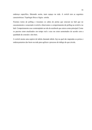 11
endereço específico, liberando assim, mais espaço na rede. A switch tem as seguintes
características: Topologia física e lógica estrela.
Fizemos testes de polling e trocamos os cabos de portas que estavam no hub que no
cascateamento e conectado à switch e observamos o comportamento do polling na switch e no
hub. Comportamento esse comtemplado na tela do notebook que estava como principal. Como
os pacotes eram atualizados em tempo real e seus ms eram aumentados de acordo com a
qualidade de conexão e dos hots.
A switch monta uma espécie de tabela chamada tabela Arp na qual são mapeadas as portas e
endereçamentos dos hosts na rede para agilizar o processo de tráfego do que circula.
 