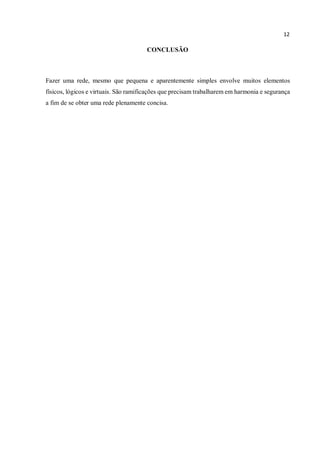 12
CONCLUSÃO
Fazer uma rede, mesmo que pequena e aparentemente simples envolve muitos elementos
físicos, lógicos e virtuais. São ramificações que precisam trabalharem em harmonia e segurança
a fim de se obter uma rede plenamente concisa.
 